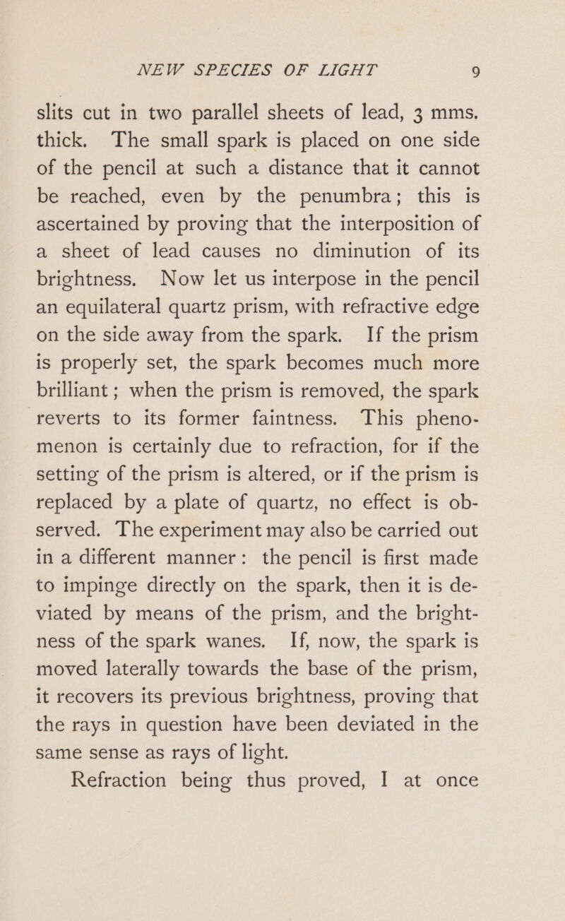 slits cut in two parallel sheets of lead, 3 mms. thick. The small spark is placed on one side of the pencil at such a distance that it cannot be reached, even by the penumbra; this is ascertained by proving that the interposition of a sheet of lead causes no diminution of its brightness. Now let us interpose in the pencil an equilateral quartz prism, with refractive edge on the side away from the spark. If the prism is properly set, the spark becomes much more brilliant ; when the prism is removed, the spark reverts to its former faintness. This pheno- menon is certainly due to refraction, for if the setting of the prism is altered, or if the prism is replaced by a plate of quartz, no effect is ob- served. The experiment may also be carried out in a different manner: the pencil is first made to impinge directly on the spark, then it is de- viated by means of the prism, and the bright- ness of the spark wanes. If, now, the spark is moved laterally towards the base of the prism, it recovers its previous brightness, proving that the rays in question have been deviated in the same sense as rays of light. Refraction being thus proved, I at once