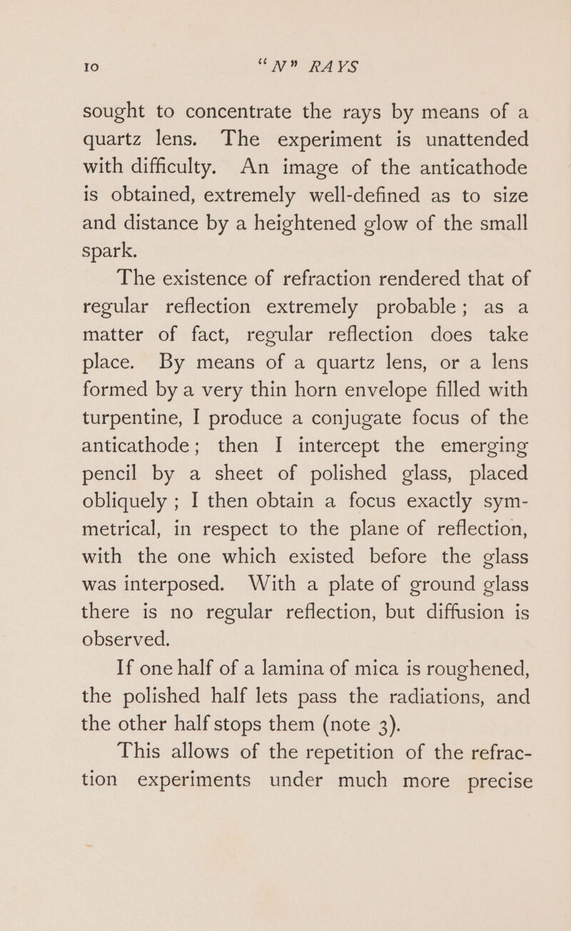 sought to concentrate the rays by means of a quartz lens. The experiment is unattended with difficulty. An image of the anticathode is obtained, extremely well-defined as to size and distance by a heightened glow of the small spark. The existence of refraction rendered that of regular reflection extremely probable; as a matter of fact, regular reflection does take place. By means of a quartz lens, or a lens formed by a very thin horn envelope filled with turpentine, I produce a conjugate focus of the anticathode; then I intercept the emerging pencil by a sheet of polished glass, placed obliquely ; I then obtain a focus exactly sym- metrical, in respect to the plane of reflection, with the one which existed before the glass was interposed. With a plate of ground glass there is no regular reflection, but diffusion is observed. If one half of a lamina of mica is roughened, the polished half lets pass the radiations, and the other half stops them (note 3). This allows of the repetition of the refrac- tion experiments under much more precise