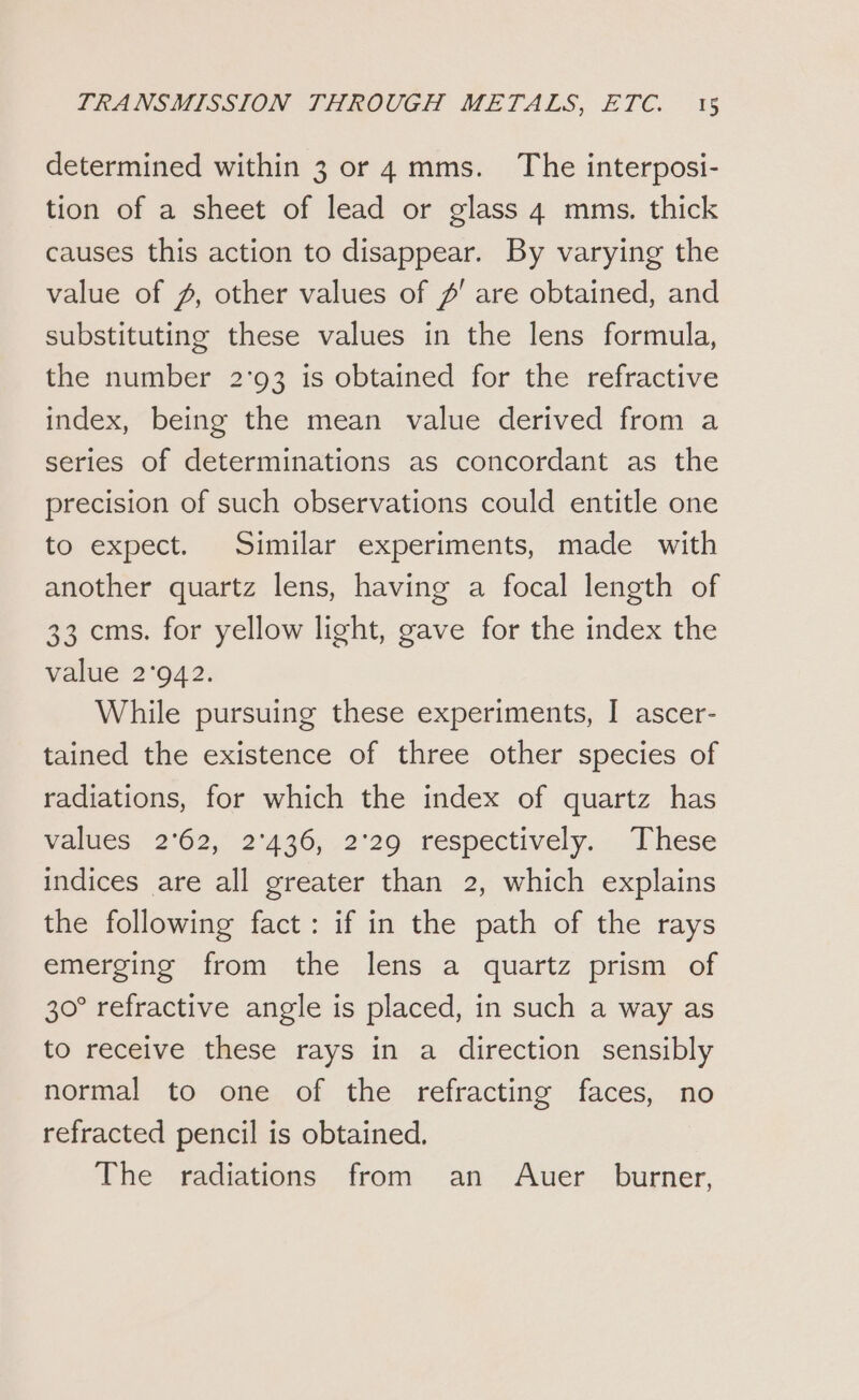 determined within 3 or 4 mms. The interposi- tion of a sheet of lead or glass 4 mms. thick causes this action to disappear. By varying the value of 2, other values of #' are obtained, and substituting these values in the lens formula, the number 2'93 is obtained for the refractive index, being the mean value derived from a series of determinations as concordant as the precision of such observations could entitle one to expect. Similar experiments, made with another quartz lens, having a focal length of 33 cms. for yellow light, gave for the index the value 2°942. While pursuing these experiments, I ascer- tained the existence of three other species of radiations, for which the index of quartz has wallies 2°62, 2°36, 2°29. respéctively.. These indices are all greater than 2, which explains the following fact: if in the path of the rays emerging from the lens a quartz prism of 30° refractive angle is placed, in such a way as to receive these rays in a direction sensibly normal to one of the refracting faces, no refracted pencil is obtained. The radiations from an Auer burner,