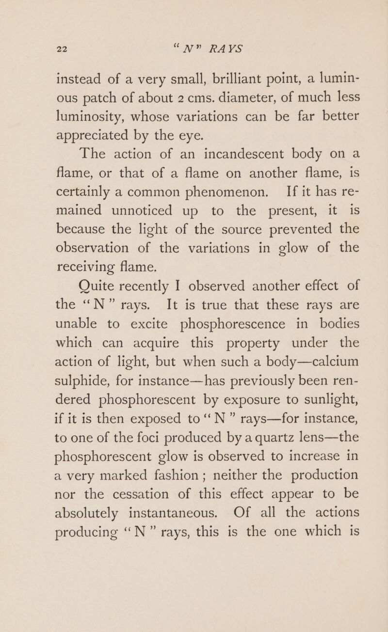 instead of a very small, brilliant point, a lumin- ous patch of about 2 cms. diameter, of much less luminosity, whose variations can be far better appreciated by the eye. The action of an incandescent body on a flame, or that of a flame on another flame, is certainly a common phenomenon. If it has re- mained unnoticed up to the present, it is because the light of the source prevented the observation of the variations in glow of the receiving flame. Quite recently I observed another effect of the “N°” rays. It is true that these rays are unable to excite phosphorescence in bodies which can acquire this property under the action of light, but when such a body—calcium sulphide, for instance—has previously been ren- dered phosphorescent by exposure to sunlight, if it is then exposed to ‘‘N” rays—for instance, to one of the foci produced by a quartz lens—the phosphorescent glow is observed to increase in a very marked fashion; neither the production nor the cessation of this effect appear to be absolutely instantaneous. Of all the actions producing ‘““N” rays, this is the one which is