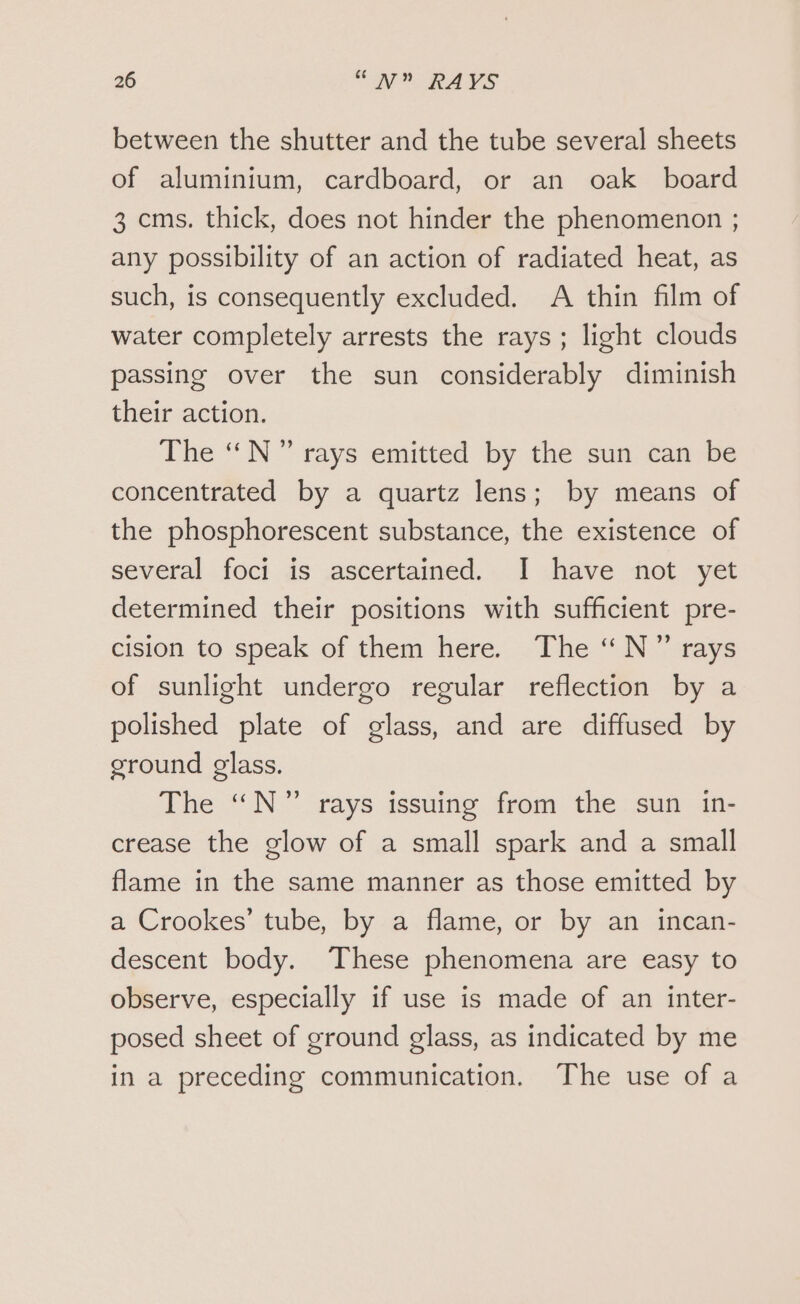 between the shutter and the tube several sheets of aluminium, cardboard, or an oak board 3 cms. thick, does not hinder the phenomenon ; any possibility of an action of radiated heat, as such, is consequently excluded. A thin film of water completely arrests the rays; light clouds passing over the sun considerably diminish their action. The “N ” rays emitted by the sun can be concentrated by a quartz lens; by means of the phosphorescent substance, the existence of several foci is ascertained. I have not yet determined their positions with sufficient pre- cision to speak of them here. The “N” rays of sunlight undergo regular reflection by a polished plate of glass, and are diffused by ground glass. The “N” rays issuing from the sun in- crease the glow of a small spark and a small flame in the same manner as those emitted by a Crookes’ tube, by a flame, or by an incan- descent body. These phenomena are easy to observe, especially if use is made of an inter- posed sheet of ground glass, as indicated by me in a preceding communication. The use of a