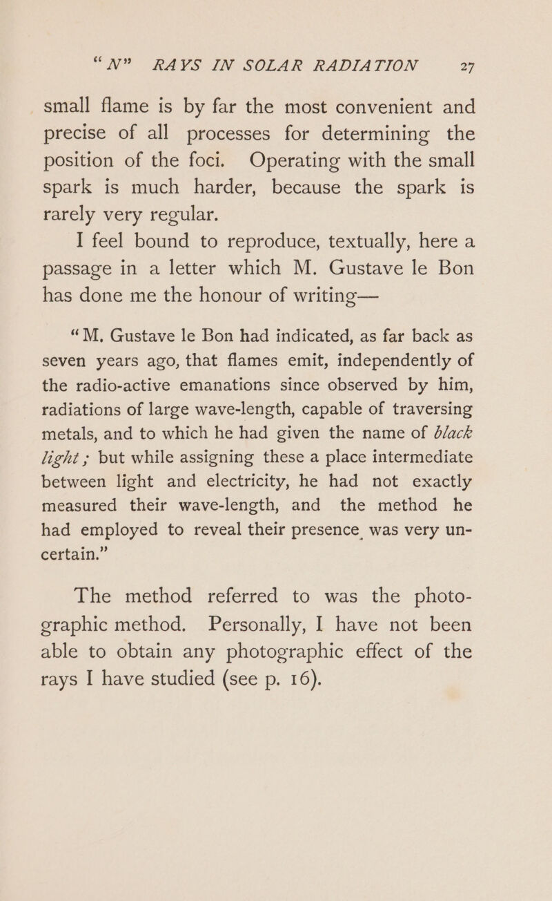 small flame is by far the most convenient and precise of all processes for determining the position of the foci. Operating with the small spark is much harder, because the spark is rarely very regular. I feel bound to reproduce, textually, here a passage in a letter which M. Gustave le Bon has done me the honour of writing— “M. Gustave le Bon had indicated, as far back as seven years ago, that flames emit, independently of the radio-active emanations since observed by him, radiations of large wave-length, capable of traversing metals, and to which he had given the name of d/ack light ; but while assigning these a place intermediate between light and electricity, he had not exactly measured their wave-length, and the method he had employed to reveal their presence was very un- certain.” The method referred to was the photo- graphic method. Personally, I have not been able to obtain any photographic effect of the rays I have studied (see p. 16).