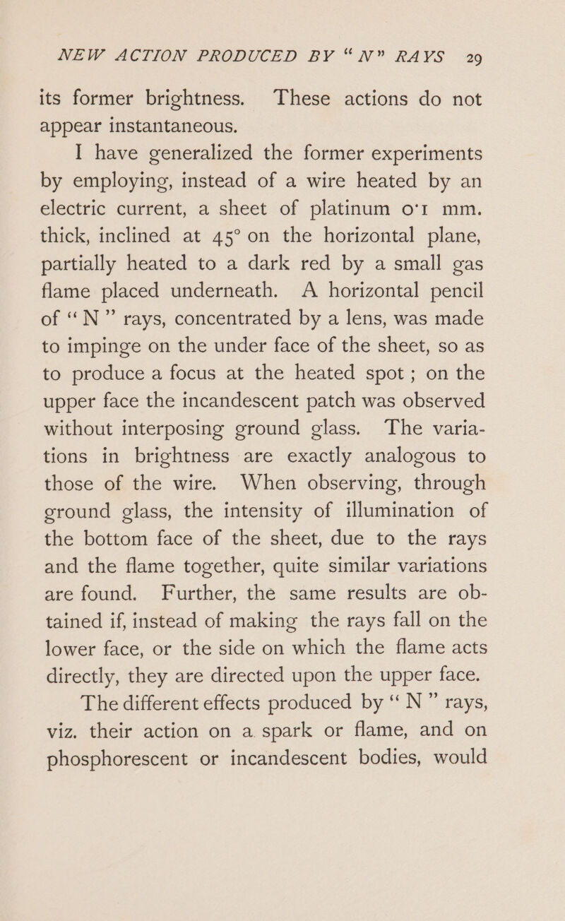 its former brightness. These actions do not appear instantaneous. I have generalized the former experiments by employing, instead of a wire heated by an electric current, a sheet of platinum o'r mm. thick, inclined at 45° on the horizontal plane, partially heated to a dark red by a small gas flame placed underneath. A horizontal pencil of ‘‘N” rays, concentrated by a lens, was made to impinge on the under face of the sheet, so as to produce a focus at the heated spot ; on the upper face the incandescent patch was observed without interposing ground glass. The varia- tions in brightness are exactly analogous to those of the wire. When observing, through ground glass, the intensity of illumination of the bottom face of the sheet, due to the rays and the flame together, quite similar variations are found. Further, the same results are ob- tained if, instead of making the rays fall on the lower face, or the side on which the flame acts directly, they are directed upon the upper face. The different effects produced by “ N ” rays, viz. their action on a spark or flame, and on phosphorescent or incandescent bodies, would