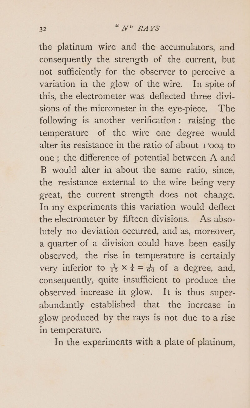 the platinum wire and the accumulators, and consequently the strength of the current, but not sufficiently for the observer to perceive a variation in the glow of the wire. In spite of this, the electrometer was deflected three divi- sions of the micrometer in the eye-piece. The following is another verification: raising the temperature of the wire one degree would alter its resistance in the ratio of about 1'004 to one ; the difference of potential between A and B would alter in about the same ratio, since, the resistance external to the wire being very great, the current strength does not change. In my experiments this variation would deflect the electrometer by fifteen divisions. As abso- lutely no deviation occurred, and as, moreover, a quarter of a division could have been easily observed, the rise in temperature is certainly very inferior to 15 X 4= 5 of a degree, and, consequently, quite insufficient to produce the observed increase in glow. It is thus super- abundantly established that the increase in glow produced by the rays is not due to a rise in temperature. In the experiments with a plate of platinum,