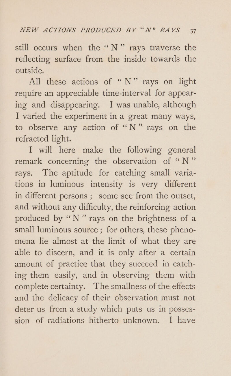 still occurs when the ‘“ N ” rays traverse the reflecting surface from the inside towards the outside. All these actions of “N°” rays on light require an appreciable time-interval for appear- ing and disappearing. I was unable, although I varied the experiment in a great many ways, to observe any action of “N°” rays on the refracted light. I will here make the following general remark concerning the observation of “N” rays. The aptitude for catching small varia- tions in luminous intensity is very different in different persons ; some see from the outset, and without any difficulty, the reinforcing action produced by ‘‘N” rays on the brightness of a small luminous source ; for others, these pheno- mena lie almost at the limit of what they are able to discern, and it is only after a certain amount of practice that they succeed in catch- ing them easily, and in observing them with complete certainty. The smallness of the effects and the delicacy of their observation must not deter us from a study which puts us in posses- sion of radiations hitherto unknown. I have