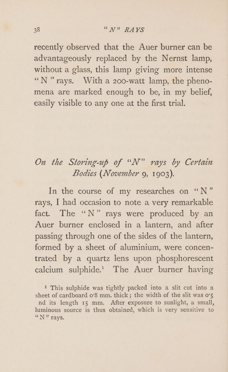 recently observed that the Auer burner can be advantageously replaced by the Nernst lamp, without a glass, this lamp giving more intense “N rays. With a 200-watt lamp, the pheno- mena are marked enough to be, in my belief, easily visible to any one at the first trial. On the Storing-up of “N” vays by Certain Bodies (November 9, 1903). In the course of my researches on “N” rays, I had occasion to note a very remarkable fact. The “N°” rays were produced by an Auer burner enclosed in a lantern, and after passing through one of the sides of the lantern, formed by a sheet of aluminium, were concen- trated by a quartz lens upon phosphorescent calcium sulphide. The Auer burner having 1 This sulphide was tightly packed into a slit cut into a sheet of cardboard o°8 mm. thick; the width of the slit was 0°5 nd its length 15 mm. After exposure to sunlight, a small, luminous source is thus obtained, which is very sensitive to “N” rays.
