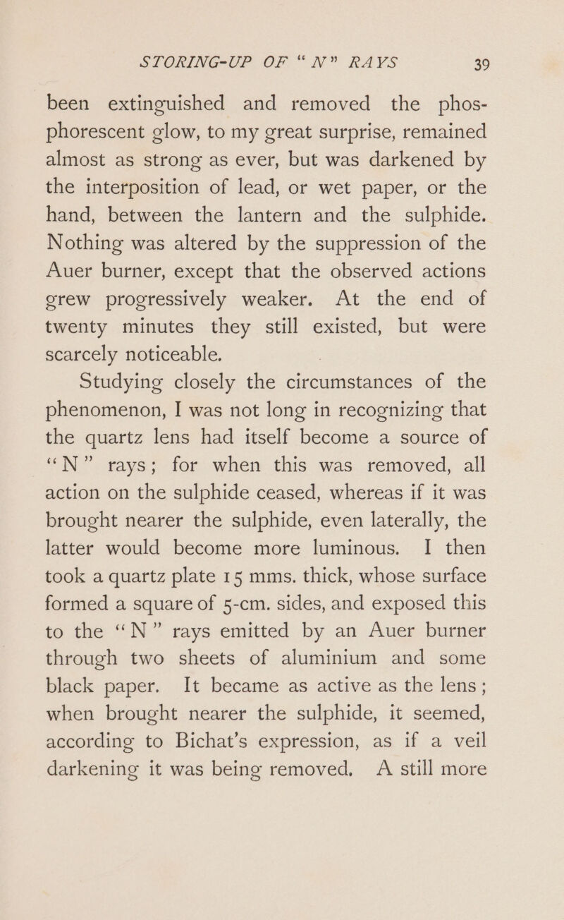 been extinguished and removed the phos- phorescent glow, to my great surprise, remained almost as strong as ever, but was darkened by the interposition of lead, or wet paper, or the hand, between the lantern and the sulphide. Nothing was altered by the suppression of the Auer burner, except that the observed actions grew progressively weaker. At the end of twenty minutes they still existed, but were scarcely noticeable. Studying closely the circumstances of the phenomenon, I was not long in recognizing that the quartz lens had itself become a source of “N” rays; for when this was removed, all action on the sulphide ceased, whereas if it was brought nearer the sulphide, even laterally, the latter would become more luminous. I then took a quartz plate 15 mms. thick, whose surface formed a square of 5-cm. sides, and exposed this to the “N°” rays emitted by an Auer burner through two sheets of aluminium and some black paper. It became as active as the lens; when brought nearer the sulphide, it seemed, according to Bichat’s expression, as if a veil darkening it was being removed, A still more