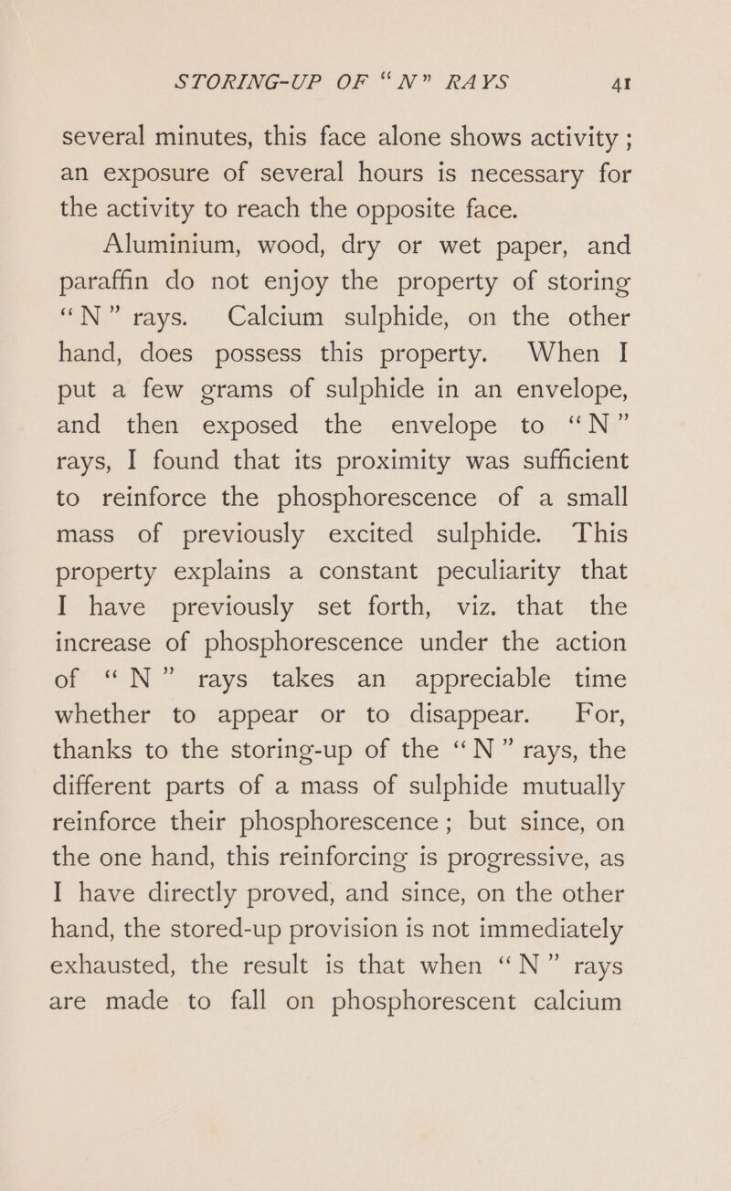 several minutes, this face alone shows activity ; an exposure of several hours is necessary for the activity to reach the opposite face. Aluminium, wood, dry or wet paper, and paraffin do not enjoy the property of storing N°? rays. Calcium sulphide, on the other hand, does possess this property. When I put a few grams of sulphide in an envelope, and then exposed the envelope to “N” rays, I found that its proximity was sufficient to reinforce the phosphorescence of a small mass of previously excited sulphide. This property explains a constant peculiarity that I have previously set forth, viz. that the increase of phosphorescence under the action of “N” rays takes an appreciable time whether to appear or to disappear. For, thanks to the storing-up of the “N ” rays, the different parts of a mass of sulphide mutually reinforce their phosphorescence; but since, on the one hand, this reinforcing is progressive, as I have directly proved, and since, on the other hand, the stored-up provision is not immediately exhausted, the result is that when “N” rays are made to fall on phosphorescent calcium