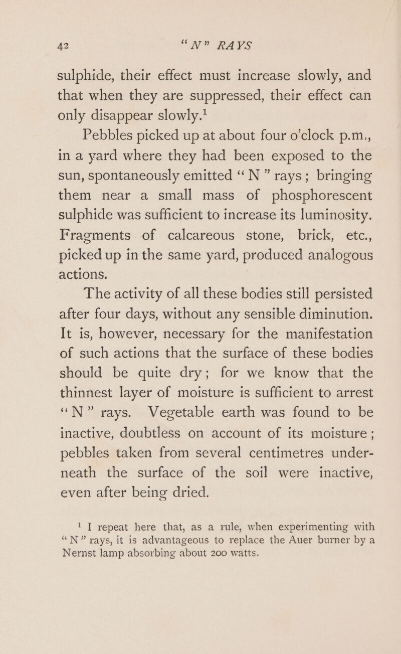 sulphide, their effect must increase slowly, and that when they are suppressed, their effect can only disappear slowly.! Pebbles picked up at about four o’clock p.m,, in a yard where they had been exposed to the sun, spontaneously emitted ‘“N ” rays; bringing them near a small mass of phosphorescent sulphide was sufficient to increase its luminosity. Fragments of calcareous stone, brick, etc. picked up in the same yard, produced analogous actions. The activity of all these bodies still persisted after four days, without any sensible diminution. It is, however, necessary for the manifestation of such actions that the surface of these bodies should be quite dry; for we know that the thinnest layer of moisture is sufficient to arrest “N” rays. Vegetable earth was found to be inactive, doubtless on account of its moisture; pebbles taken from several centimetres under- neath the surface of the soil were inactive, even after being dried. 1 | repeat here that, as a rule, when experimenting with “N” rays, it is advantageous to replace the Auer burner by a Nernst lamp absorbing about 200 watts.