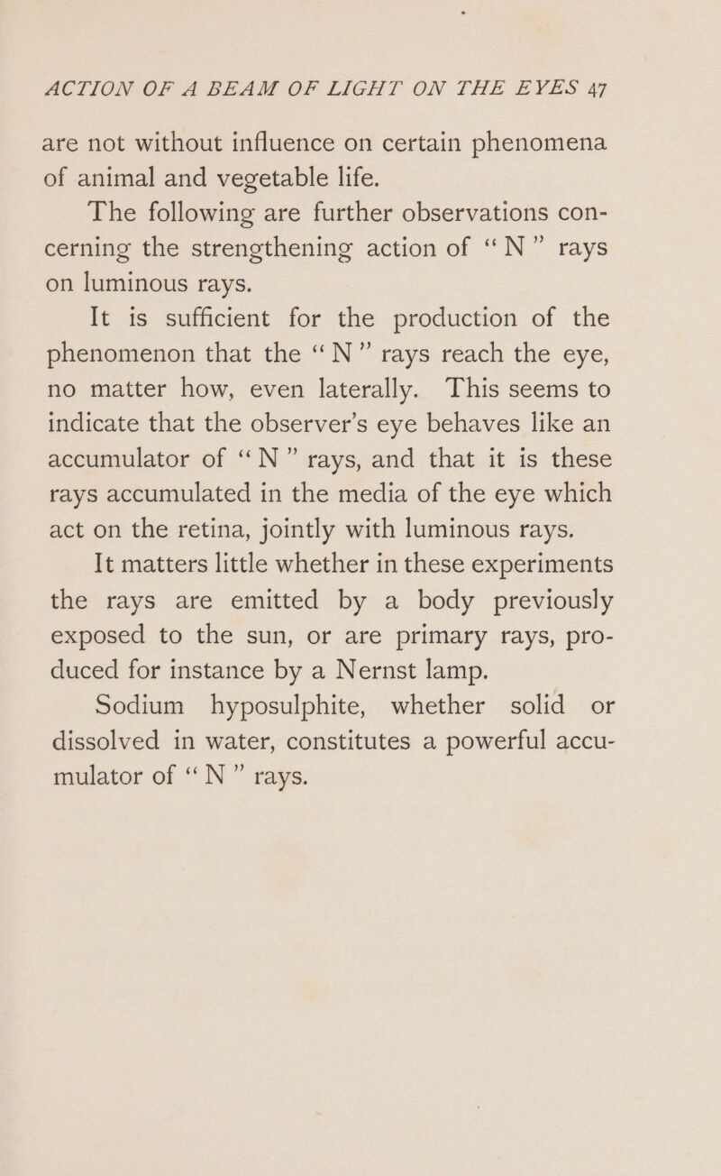 are not without influence on certain phenomena of animal and vegetable life. The following are further observations con- cerning the strengthening action of “N°” rays on luminous rays. It is sufficient for the production of the phenomenon that the ‘“ N ” rays reach the eye, no matter how, even laterally. This seems to indicate that the observer’s eye behaves like an accumulator of “‘N” rays, and that it is these rays accumulated in the media of the eye which act on the retina, jointly with luminous rays. It matters little whether in these experiments the rays are emitted by a body previously exposed to the sun, or are primary rays, pro- duced for instance by a Nernst lamp. Sodium hyposulphite, whether solid or dissolved in water, constitutes a powerful accu- mulator of “N°7 rays.