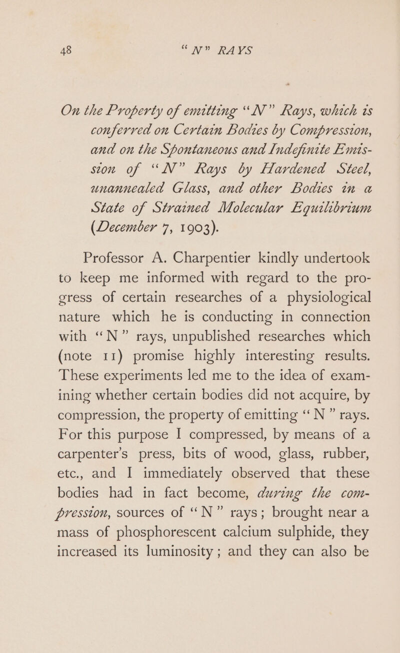 On the Property of emitting “N°” Rays, which ts conferred on Certain Bodies by Compression, and on the Spontaneous and Indefinite Emis- ston of “N” Rays by Hardened Steel, unannealed Glass, and other Bodies in a State of Strained Molecular Equilibrium (December 7, 1903). Professor A. Charpentier kindly undertook to keep me informed with regard to the pro- gress of certain researches of a physiological nature which he is conducting in connection with N°7 rays, unpublished researches which (note 11) promise highly interesting results. These experiments led me to the idea of exam- ining whether certain bodies did not acquire, by compression, the property of emitting ‘ N ” rays. For this purpose I compressed, by means of a carpenter’s press, bits of wood, glass, rubber, etc., and I immediately observed that these bodies had in fact become, during the com- pression, sources of N°” rays; brought near a mass of phosphorescent calcium sulphide, they increased its luminosity; and they can also be