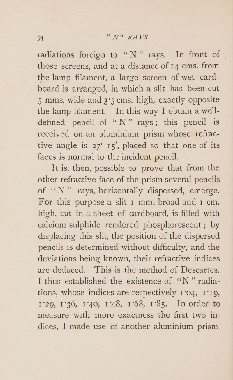 radiations foreign to “N°” rays. In front of those screens, and at a distance of 14 cms. from the lamp filament, a large screen of wet card- board is arranged, in which a slit has been cut 5 mms. wide and 3'5 cms. high, exactly opposite the lamp filament. In this way I obtain a well- defined pencil of “N°” rays; this pencil 1s received on an aluminium prism whose refrac- tive angle is 27° 15’, placed so that one of its faces is normal to the incident pencil. It is, then, possible to prove that from the other refractive face of the prism several pencils of “N°” rays, horizontally dispersed, emerge. For this purpose a slit 1 mm. broad and 1 cm. high, cut in a sheet of cardboard, is filled with calcium sulphide rendered phosphorescent ; by displacing this slit, the position of the dispersed pencils is determined without difficulty, and the deviations being known, their refractive indices are deduced. ‘This is the method of Descartes. I thus established the existence of ‘“‘N” radia- tions, whose indices are respectively 1°04, 1°19, 1°20, 1°36, 1°40) 1:48, 168,185, In orders measure with more exactness the first two in- dices, I made use of another aluminium prism