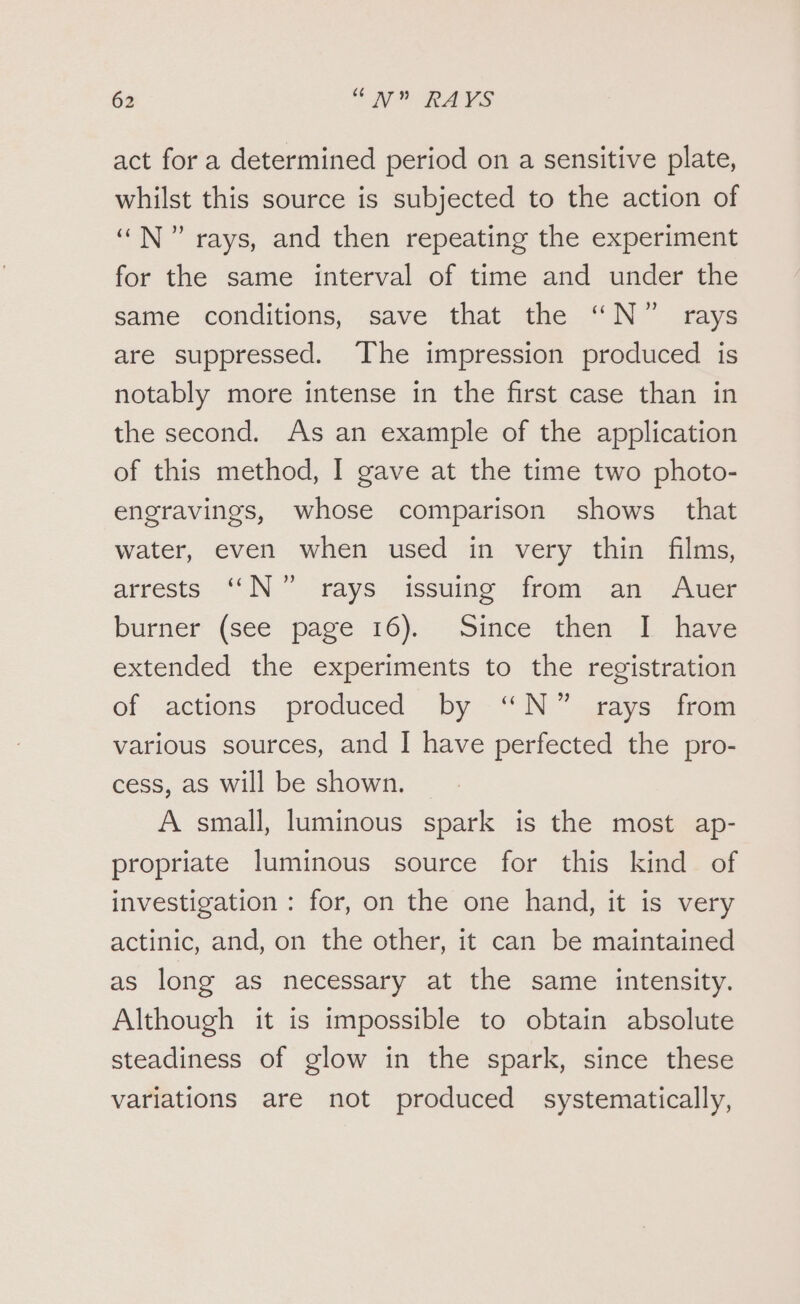 act for a determined period on a sensitive plate, whilst this source is subjected to the action of “N” rays, and then repeating the experiment for the same interval of time and under the same conditions, save that the “N” rays are suppressed. The impression produced is notably more intense in the first case than in the second. As an example of the application of this method, I gave at the time two photo- engravings, whose comparison shows that water, even when used in very thin films, arrests N°” rays issuing from an Auer burner (see page 16). Since then I have extended the experiments to the registration of actions produced by “N” rays from various sources, and I have perfected the pro- cess, as will be shown. A small, luminous spark is the most ap- propriate luminous source for this kind of investigation : for, on the one hand, it is very actinic, and, on the other, it can be maintained as long as necessary at the same intensity. Although it is impossible to obtain absolute steadiness of glow in the spark, since these variations are not produced systematically,