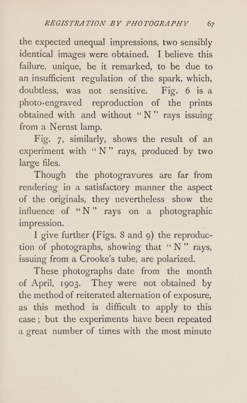 the expected unequal impressions, two sensibly identical images were obtained. I believe this failure, unique, be it remarked, to be due to an insufficient regulation of the spark, which, doubtless, was not sensitive. Fig. 6 is a photo-engraved reproduction of the prints obtained with and without ‘N° rays issuing from a Nernst lamp. Fig. 7, similarly, shows the result of an experiment with ‘N°7 rays, produced by two large files. Though the photogravures are far from rendering in a satisfactory manner the aspect of the originals, they nevertheless show the influence of N°” rays on a photographic impression. I give further (Figs. 8 and 9) the reproduc- tion of photographs, showing that ““N”’ rays, issuing from a Crooke’s tube, are polarized. These photographs date from the month of April, 1903. They were not obtained by the method of reiterated alternation of exposure, as this method is difficult to apply to this case; but the experiments have been repeated a great number of times with the most minute