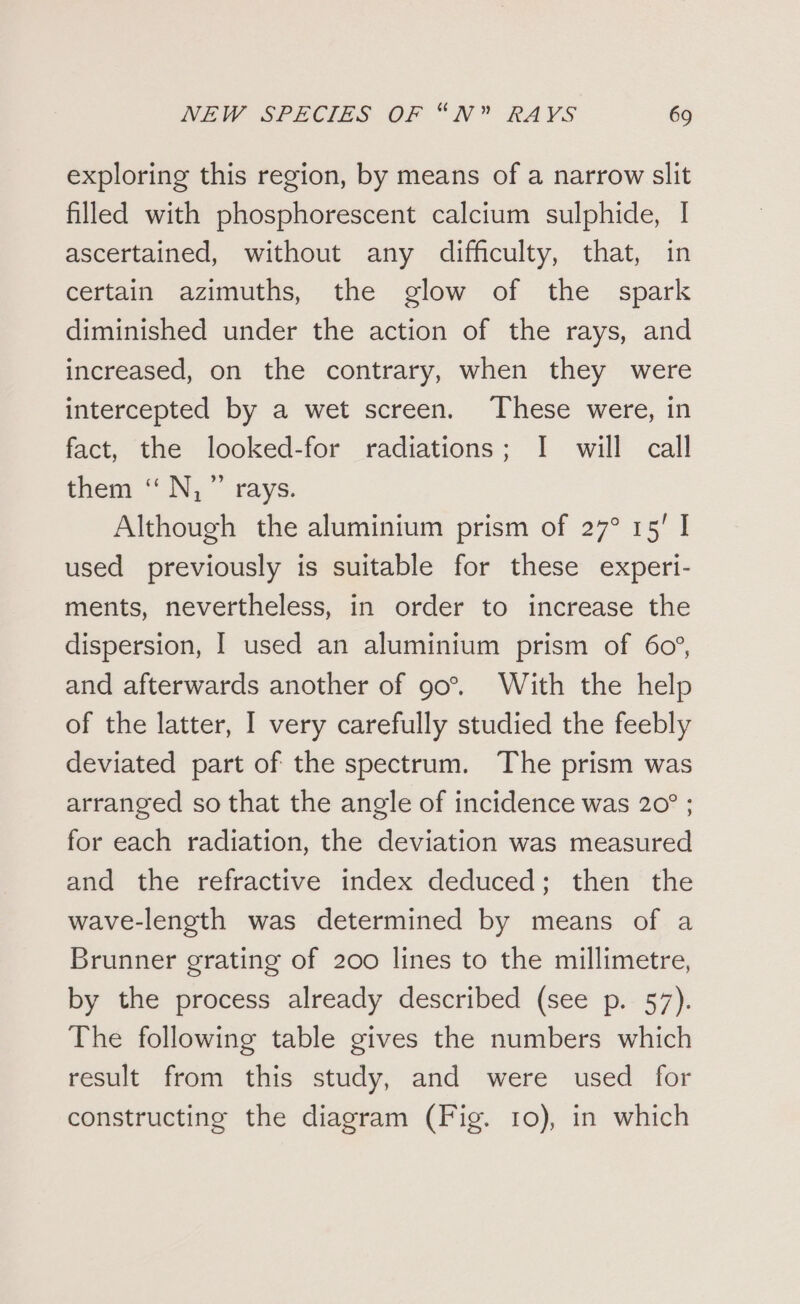 exploring this region, by means of a narrow slit filled with phosphorescent calcium sulphide, I ascertained, without any difficulty, that, in certain azimuths, the glow of the spark diminished under the action of the rays, and increased, on the contrary, when they were intercepted by a wet screen. These were, in fact, the looked-for radiations; I will call them ‘“ N,  rays. Although the aluminium prism of 27° 15' | used previously is suitable for these experi- ments, nevertheless, in order to increase the dispersion, I used an aluminium prism of 60°, and afterwards another of 90°. With the help of the latter, I very carefully studied the feebly deviated part of the spectrum. The prism was arranged so that the angle of incidence was 20° ; for each radiation, the deviation was measured and the refractive index deduced; then the wave-length was determined by means of a Brunner grating of 200 lines to the millimetre, by the process already described (see p. 57). The following table gives the numbers which result from this study, and were used for constructing the diagram (Fig. 10), in which