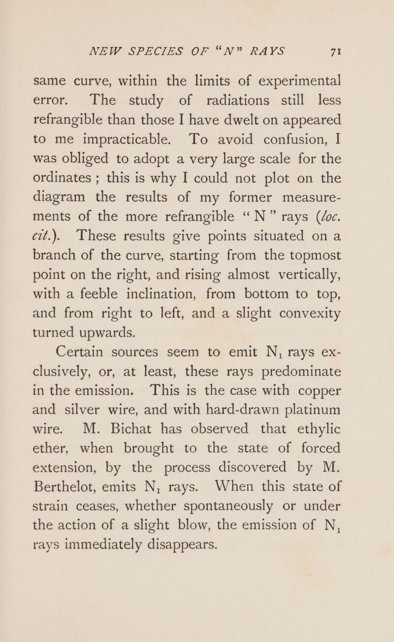 same curve, within the limits of experimental error. The study. of radiations still less refrangible than those I have dwelt on appeared to me impracticable. To avoid confusion, I was obliged to adopt a very large scale for the ordinates ; this is why I could not plot on the diagram the results of my former measure- ments of the more refrangible ‘“N” rays (loc. cit.). These results give points situated on a branch of the curve, starting from the topmost point on the right, and rising almost vertically, with a feeble inclination, from bottom to top, and from right to left, and a slight convexity turned upwards. Certain sources seem to emit N, rays ex- clusively, or, at least, these rays predominate in the emission. This is the case with copper and silver wire, and with hard-drawn platinum wire. M. Bichat has observed that ethylic ether, when brought to the state of forced extension, by the process discovered by M. Berthelot, emits N, rays. When this state of strain ceases, whether spontaneously or under the action of a slight blow, the emission of N, rays immediately disappears.