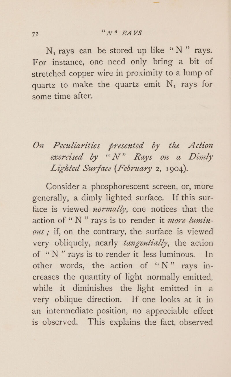 N, rays can be stored up like “N°” rays. For instance, one need only bring a bit of stretched copper wire in proximity to a lump of quartz to make the quartz emit N, rays for some time after. On Peculiarities presented by the Action exercised by “N° Rays on a Dimly Lighted Surface (February 2, 1904). Consider a phosphorescent screen, or, more generally, a dimly lighted surface. If this sur- face is viewed xzormadlly, one notices that the action of “ N ” rays is to render it more /umin- ous ; if, on the contrary, the surface is viewed very obliquely, nearly ¢angentially, the action of “N°” rays is to render it less luminous. In other words, the action of “N” rays in- creases the quantity of light normally emitted, while it diminishes the light emitted in a very oblique direction. If one looks at it in an intermediate position, no appreciable effect is observed. This explains the fact, observed