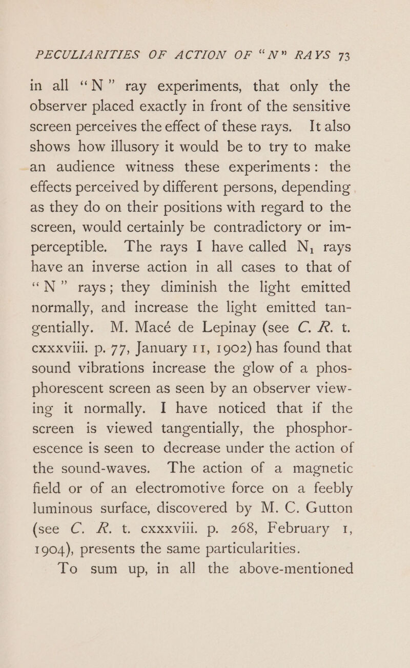 in all “N°” ray experiments, that only the observer placed exactly in front of the sensitive screen perceives the effect of these rays. It also shows how illusory it would be to try to make an audience witness these experiments: the effects perceived by different persons, depending as they do on their positions with regard to the screen, would certainly be contradictory or im- perceptible. The rays I have called N, rays have an inverse action in all cases to that of “N” rays; they diminish the light emitted normally, and increase the light emitted tan- gentially. M. Macé de Lepinay (see C. &amp;. t. cxxxviil. p. 77, January 11, 1902) has found that sound vibrations increase the glow of a phos- phorescent screen as seen by an observer view- ing it normally. I have noticed that if the screen is viewed tangentially, the phosphor- escence is seen to decrease under the action of the sound-waves. The action of a magnetic field or of an electromotive force on a feebly luminous surface, discovered by M. C. Gutton fece CA. tr CxxeVill. D... 208, February: à, 1904), presents the same particularities. To sum up, in all the above-mentioned