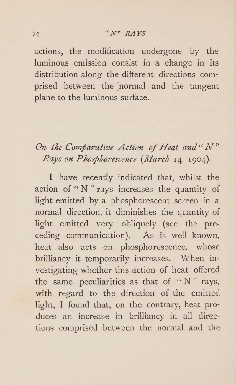 actions, the modification undergone by the luminous emission consist in a change in its distribution along the different directions com- prised between the normal and the tangent plane to the luminous surface. On the Comparative Action of Heat and“ N” Rays on Phosphorescence (March 14, 1904). I have recently indicated that, whilst the action of “ N°” rays increases the quantity of light emitted by a phosphorescent screen in a normal direction, it diminishes the quantity of light emitted very obliquely (see the pre- ceding communication). As is well known, heat also acts on phosphorescence, whose brilliancy it temporarily increases. When in- vestigating whether this action of heat offered the same peculiarities as that of “N°” rays, with regard to the direction of the emitted light, I found that, on the contrary, heat pro- duces an increase in brilliancy in all direc- tions comprised between the normal and the