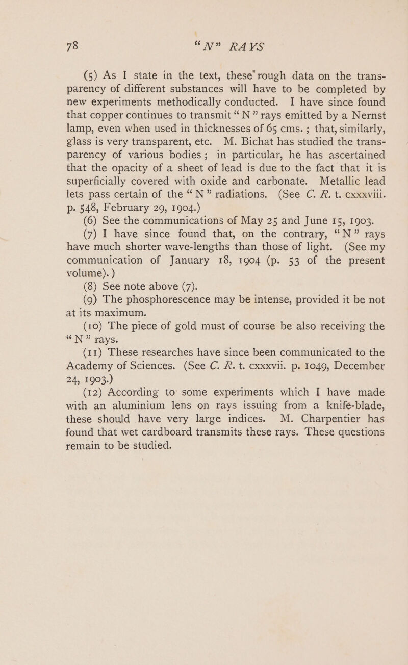 (5) As I state in the text, these’rough data on the trans- parency of different substances will have to be completed by new experiments methodically conducted. I have since found that copper continues to transmit “ N ” rays emitted by a Nernst lamp, even when used in thicknesses of 65 cms. ; that, similarly, glass is very transparent, etc. M. Bichat has studied the trans- parency of various bodies; in particular, he has ascertained that the opacity of a sheet of lead is due to the fact that it is superficially covered with oxide and carbonate. Metallic lead lets pass certain of the “N” radiations. (See C. À. t. cxxxvill. p. 548, February 29, 1904.) (6) See the communications of May 25 and June 15, 1903. (7) I have since found that, on the contrary, “N” rays have much shorter wave-lengths than those of light. (See my communication of January 18, 1904 (p. 53 of the present volume). ) (8) See note above (7). (9) The phosphorescence may be intense, provided it be not at its maximum. (10) The piece of gold must of course be also receiving the EN? rays. (11) These researches have since been communicated to the Academy of Sciences. (See C. A. t. cxxxvil. p. 1049, December 24, 1903.) (12) According to some experiments which I have made with an aluminium lens on rays issuing from a knifé-blade, these should have very large indices. M. Charpentier has found that wet cardboard transmits these rays. These questions remain to be studied.