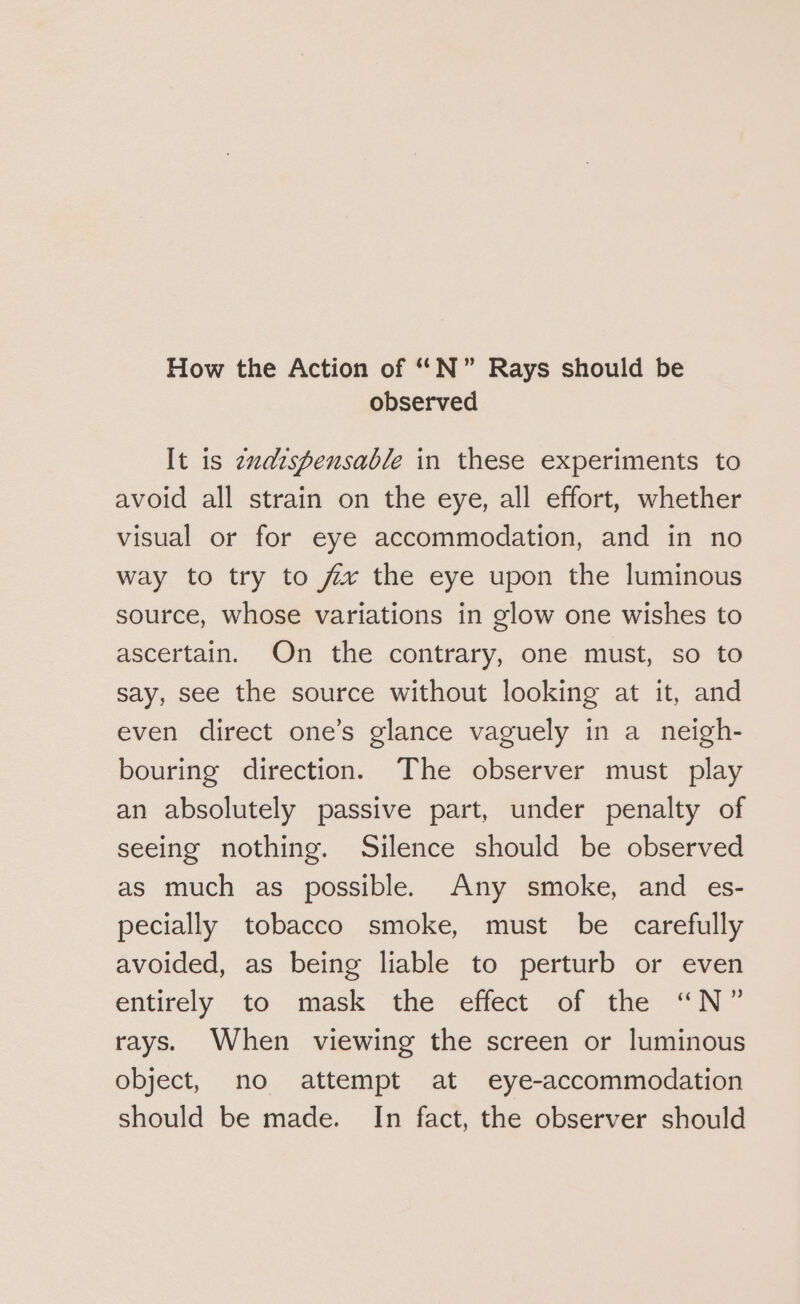 How the Action of “N°” Rays should be observed It is zxaispensable in these experiments to avoid all strain on the eye, all effort, whether visual or for eye accommodation, and in no way to try to fix the eye upon the luminous source, whose variations in glow one wishes to ascertain. On the contrary, one must, so to say, see the source without looking at it, and even direct one’s glance vaguely in a neigh- bouring direction. The observer must play an absolutely passive part, under penalty of seeing nothing. Silence should be observed as much as possible. Any smoke, and es- pecially tobacco smoke, must be carefully avoided, as being liable to perturb or even entirely to. mask the effect of the “N~ rays. When viewing the screen or luminous object, no attempt at eye-accommodation should be made. In fact, the observer should