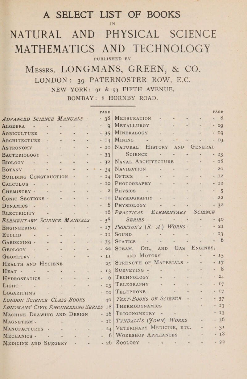 À SELECT LIST OF BOOKS PATURAL ANDe PHYSICAL- SCIENCE MATHEMATICS AND TECHNOLOGY Messrs. LONGMANS, GREEN, &amp; CO. LONDON: 39 PATERNOSTER ROW, E.C. NEW YORK: ‘or. &amp; 93 FIFTH AVENUE. BOMBAY: 8 HORNBY ROAD. PAGE ADVANCED SCIENCE MANUALS - - 38| MENSURATION - - 2 2 ALGEBRA - = : - - 9| METALLURGY 3 - - AGRICULTURE - - 35 | MINERALOGY = - a : ARCHITECTURE - - - - - 14 | MINING - - ae - = ASTRONOMY - - - 20| NATURAL HISTORY AND GENERAL BACTERIOLOGY - - - - - 33 SCIENCE - - - - BIOLOGY - - - - - - 32. NAVAL ARCHITECTURE BoTANY - - - - - - 34 | NAVIGATION - - - BUILDING CONSTRUCTION - - 14| OPTICS - - - - - CALCULUS - - - - - 10| PHOTOGRAPHY - - c - : CHEMISTRY - - : - - 2| PHysics - - - - - Conic SECTIONS - - - 10| PHYSIOGRAPHY - : = = DYNAMICS - 6 | PHYSIOLOGY : - - - - ELECTRICITY - - - 16 PRACTICAL ELEMENTARY SCIENCE ELEMENTARY SCIENCE MANUALS - 38 SERIES - - - - ENGINEERING. - : - - 17| ProcTor’s (R. A.) Works - - EucLip - - - - - II | SOUND = : - - - GARDENING - - - - - 35 | STATICS - - - - - - GEOLOGY - - - - - 22|STEAM, OIL, AND GAS ENGINES, GEOMETRY - - - - = FE AND MOTORS - - - - HEALTH AND HYGIENE - - 25|STRENGTH OF MATERIALS - - HEAT - - - 13 | SURVEYING - - - HYDROSTATICS - - 6 | TECHNOLOGY 2 2 : : LIGHT - - - 13 | TELEGRAPHY - : 3 2 LoGARITHMS - - - - - 10| TELEPHONE - 2 ; LONDON SCIENCE CLASS-BOOKS - - 40| 7EXT-BOOKS OF SCIENCE - - - LOoNGMANS’ CIVIL ENGINEERING SERIES 18 | THERMODYNAMICS = : MACHINE DRAWING AND DESIGN 16 | TRIGONOMETRY - - - MAGNETISM - - - - 16 | TYNDALL’s (foHN) WORKS - - MANUFACTURES - 24 | VETERINARY MEDICINE, ETC. - MECHANICS - - - - 6 WoRKSHOP APPLIANCES - MEDICINE AND SURGERY fink BG) ZOO + A Si ei AS