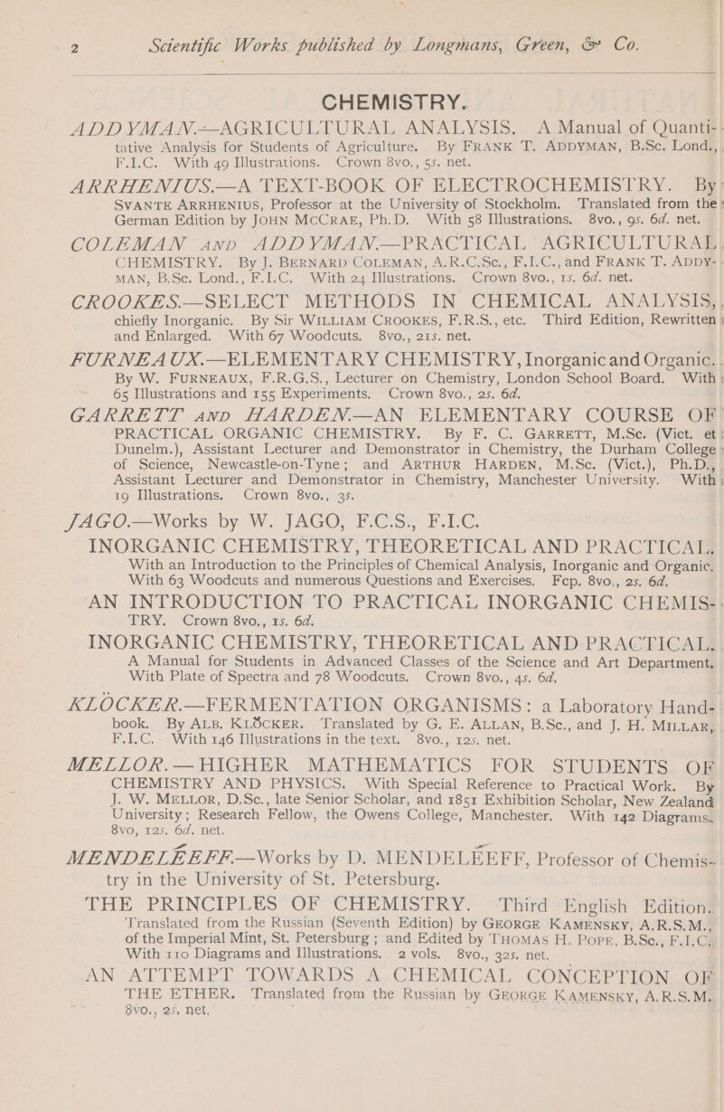 CHEMISTRY. ADD YMAN.=— AGRICULTURAL ANALYSIS. A Manual of Quant#! tative Analysis for Students of Agriculture. By FRANK T. ADDYMAN, B.Sc. Lond:,! F.I.C. With 49 Illustrations. Crown 8vo., 55. net. ARRHENIUS.—A TEXT-BOOK OF ELECTROCHEMISTRY. By! SVANTE ARRHENIUS, Professor at the University of Stockholm. Translated from the: German Edition by JOHN MCCRAE, Ph.D. With 58 Illustrations. 8vo., 9s. 6d. net. COLEMAN sand ADDYMAN.—PRACTICAL AGRICULTURAL CHEMISTRY. By J. BERNARD COLEMAN, A.R.C.Sc., F.I.C., and FRANK T. ADDY- &gt; MAN, B.Sc. Lond., F.I.C. With 24 Illustrations. Crown 8vo., 1s. 6d. net. CROOKZS:—SELECT METHODS IN CHEMICAL ANSEYSTS) chiefly Inorganic. By Sir WILLIAM CROOKES, F.R.S., etc. Third Edition, Rewritten ! and Enlarged. With 67 Woodcuts. 8vo., 215. net. FUR NEA UX.—ELEMENTARY CHEMISTRY, Inorganic and Organic. . By W. FURNEAUX, F.R.G.S., Lecturer on Chemistry, London School Board. With: 65 Illustrations and 155 Experiments. Crown 8vo., 2s. 6d. GARRETT ann HARDEN.—AN ELEMENTARY COURSE OF PRACTICAL ORGANIC CHEMISTRY. By F. C. GARRETT, M.Se: (Vict. Le} Dunelm.), Assistant Lecturer and Demonstrator in Chemistry, the Durham College : of Science, Newcastle-on-Tyne; and ARTHUR HARDEN, M.Sc. (Vict.), Ph.D., Assistant Lecturer and Demonstrator in Chemistry, Manchester University. With) 19 Illustrations. Crown 8vo., 35. JAGO.—Works by W. JAGO, F.CS., F.LC. INORGANIC CHEMISTRY, THEORETICAL AND PRACTICAL. With an Introduction to the Principles of Chemical Analysis, Inorganic and Organic. With 63 Woodcuts and numerous Questions and Exercises. Fcp. 8vo., 25. 6d. AN INTRODUCTION TO PRACTICAL INORGANIC CHEMIS-: TRY. Crown 8vo., 15. 6d. INORGANIC CHEMISTRY, THEORETICAL AND PRACTICAL. A Manual for Students in Advanced Classes of the Science and Art Department. With Plate of Spectra and 78 Woodcuts. Crown 8vo., 45. 6d. KLOCKER.—FERMENTATION ORGANISMS: a Laboratory Hand- book. By ALB. KLOCKER. Translated by G. E. ALLAN, B.Sc., and J. H. MILLAR, F.I.C.. With 146 Illustrations in the text. 8vo., 12s. net. MELLOR.— HIGHER MATHEMATICS FOR STUDENTS OF CHEMISTRY AND PHYSICS. With Special Reference to Practical Work. By J. W. MELLOR, D.Sc., late Senior Scholar, and 1851 Exhibition Scholar, New Zealand University; Research Fellow, the Owens College, Manchester. With 142 Diagrams. 8vo, 125. 6d. net. MENDELEEFF—Works by D. MENDELEEFF, Professor of Chemis- try in the University of St. Petersburg. THE PRINCIPLES OF CHEMISTRY. ‘Third ‘English Editions Translated from the Russian (Seventh Edition) by GEORGE KAMENSKY, A.R.S.M., of the Imperial Mint, St. Petersburg ; and Edited by THoMAs H. Pope, B.Sc., F.I.C. With rro Diagrams and Illustrations. 2 vols. 8vo., 325. net. AN ATTEMPT TOWARDS A CHEMICAL CONCEPTION OF THE ETHER. Translated from the Russian by GEORGE KAMENSKY, A.R.S.M.. 8VO., 25, net, | NE