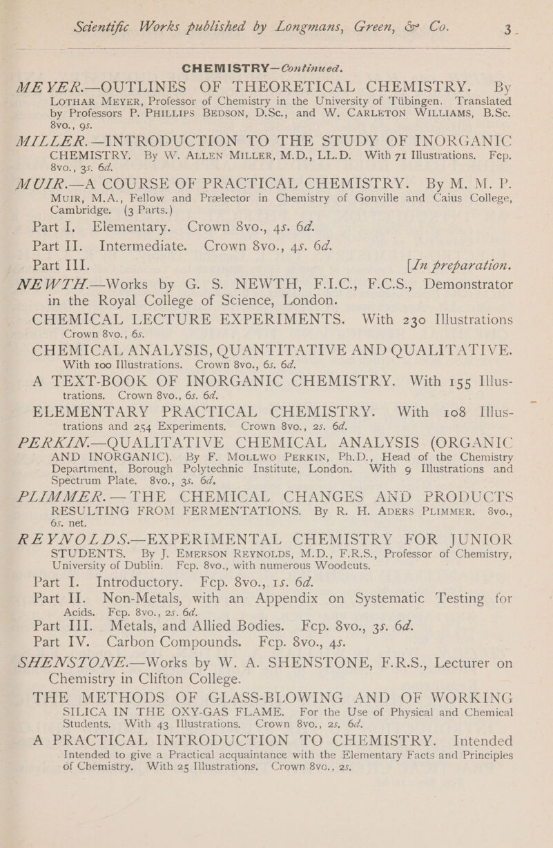 CHEMISTRY—Continued. ME YER.—OUTLINES OF THEORETICAL CHEMISTRY. By LOTHAR MEYER, Professor of Chemistry in the University of Tiibingen, Translated by Professors P. PHILLIPS BEDSON, D.Sc., and W. CARLETON WILLIAMS, B.Sc. 8VO., 95. MILLER.—INTRODUCTION TO THE STUDY OF INORGANIC CHEMISTRY. By W. ALLEN MILLER, M.D., LL.D. With 71 Illustrations. Fcp. 8vo., 35. 64. MOIR. A COURSE OF PRACTICAL CHEMISTRY. By M.'M: P. Muir, M.A., Fellow and Prælector in Chemistry of Gonville and Caius College, Cambridge. (3 Parts.) Part I, Elementary. Crown 8vo., 4s. 6d. Parte -Intermediate... Crown Syo., 45. 6d. Pare [LE [Ln preparation. NEWTH.—Works by G. S. NEWTH, F.I.C., ECS, Demonstrator in the Royal College of Science, London. CHEMICAL LECTURE EXPERIMENTS. With 230 Illustrations Crown 8vo., 6s. CHEMICAL ANALYSIS, QUANTITATIVE AND QUALITATIVE. With 100 Illustrations. Crown 8vo., 6s. 6d. A TEXT-BOOK OF INORGANIC CHEMISTRY. With 155 Illus- trations. Crown 8vo., 6s. 6d. PeEMENTARY PRACFICAL CHEMISTRY. = With 7108 Hius- trations and 254 Experiments. Crown 8vo., 2s. 6d. PERKIN.—QUALITATIVE CHEMICAL ANALYSIS. (ORGANIC AND INORGANIC). By F. Mozzwo PERKIN, Ph.D., Head of the Chemistry Department, Borough Polytechnic Institute, London. With g Illustrations and Spectrum Plate. - 8vo., 35. 6d. PLIIMMER.— THE. CHEMICAL CHANGES AND PRODUCTS RESULTING FROM FERMENTATIONS. By R. H. ADERS PLIMMER. 8vo., 6s. net. REVNOLDS.— EXPERIMENTAL CHEMISTRY FOR JUNIOR STUDENTS. By J. EMERSON REYNOLDS, M.D., F.R.S., Professor of Chemistry, University of Dublin. Fcep. 8vo., with numerous Woodcuts. Pott. -INfHoductory. ICD. SVO.,. 15, Od. Part II. Non-Metals, with an Appendix on Systematic Testing for Acids. Fcp. 8vo., 25. 6d. Part III. Metals, and Allied Bodies. Fcp. 8vo., 35. 6d. Part IV. Carbon Compounds. Fcp. 8vo., 4s. SHENSTONE.—Works by W. A. SHENSTONE, F.R.S., Lecturer on Chemistry in Clifton College. THE METHODS OF GLASS-BLOWING AND OF WORKING SILICA IN THE OXY-GAS FLAME. For the Use of Physical and Chemical Students. With 43 Illustrations. Crown 8vo., 25. 6d. AE PRACTICAL), INTRODUCTION.«TO CHEMISTRY. Intended Intended to give a Practical acquaintance with the Elementary Facts and Principles of Chemistry. With 25 Illustrations, Crown 8vo., 25.