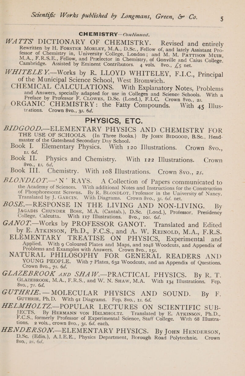 CHEMISTRY— Continued. WATTS DICTIONARY OF CHEMISTRY. Revised and entirely Rewritten by H. FORSTER Morey, M.A., D.Sc., Fellow of, and lately Assistant Pro- fessor of Chemistry in, University College, London; and M. M. PATTISON MUIR, M.A., F.R.S.E., Fellow, and Prælector in Chemistry, of Gonville and Caius College, Cambridge. Assisted by Eminent Contributors. 4 vols. 8vo., £5 net. WHITELE Y.—Works by R. LLOYD WHITELEY, F.I.C., Principal of the Municipal Science School, West Bromwich. CHEMICAL CALCULATIONS. With Explanatory Notes, Problems and Answers, specially adapted for use in Colleges and Science Schools. With a Preface by Professor F. CLOWES, D.Sc. (Lond.), F.I.C, Crown 8vo., 25. ORGANIC CHEMISTRY: the Fatty Compounds. With 45 Illus- trations. Crown 8vo., 35. 6d. PHYSICS, ETC. LIDGOOD.—ELEMENTARY PHYSICS AND CHEMISTRY FOR THE USE OF SCHOOLS. (In Three Books.) By JOHN BIDGOOD, B.Sc., Head- master of the Gateshead Secondary Day School. Book I. Elementary Physics. With 120 Illustrations. Crown 8vo., 15. 6d. Book II. Physics and Chemistry. With 122 Illustrations. Crown 8vo., 15. 64, Book III. Chemistry. With 108 Illustrations. Crown 8vo., 25. BLONDLOT.—‘N’ RAYS. A Collection of Papers communicated to the Academy of Sciences. With additional Notes and Instructions for the Construction of Phosphorescent Screens. By R. BLONDLOT, Professor in the University of Nancy. Translated by J. GARCIN. With Diagrams. Crown 8vo., 35. 6d. net. BOSE.—RESPONSE IN THE LIVING AND NON-LIVING. By JAGADIS CHUNDER BOsE, M.A. (Cantab.), D.Sc. (Lond.), Professor, Presidency College, Calcutta. With 117 Illustrations. 8vo., 105. 6d. GANOT.—Works by PROFESSOR GANOT. Translated and Edited by E. ATKINSON, Ph.D., F.C.S., and A. W. REINoLD, M:A.y/ ERS. ELEMENTARY TREATISE ON PHYSICS, Experimental and Applied. With 9 Coloured Plates and Maps, and 1048 Woodcuts, and Appendix of Problems and Examples with Answers. Crown 8vo., res. NATURAL PHILOSOPHY FOR GENERAL READERS AND YOUNG PEOPLE. With 7 Plates, 632 Woodcuts, and an Appendix of Questions. Crown 8vo., 75. 6d. GLAZEBROOK ann SHAW.—PRACTICAL PHYSICS. by... 0, GLAZEBROOK, M.A., F.R.S., and W. N. SHAw, M.A. With 134 Illustrations. Fcp. 8vo., 75. 6d, GUTHRIE.— MOLECULAR PHYSICS AND SOUND. By F. GUTHRIE, Ph.D. With 91 Diagrams. Fcp. 8vo., 15. 6d. HELMHOLTZ.—POPULAR LECTURES ON SCIENTIFIC SUB- JECTS. By HERMANN VON HELMHOLTz. Translated by E. ATKINSON, Ph.D., F.C.S., formerly Professor of Experimental Science, Staff College. With 68 Illustra- tions. 2 vols., crown 8vo., 35. 6d. each. HENDERSON.—ELEMENTARY PHYSICS. By JoHN HENDERSON, D.Sc. (Edin.), A.I.E.E., Physics Department, Borough Road Polytechnic. Crown 8vo., 25. 6d,