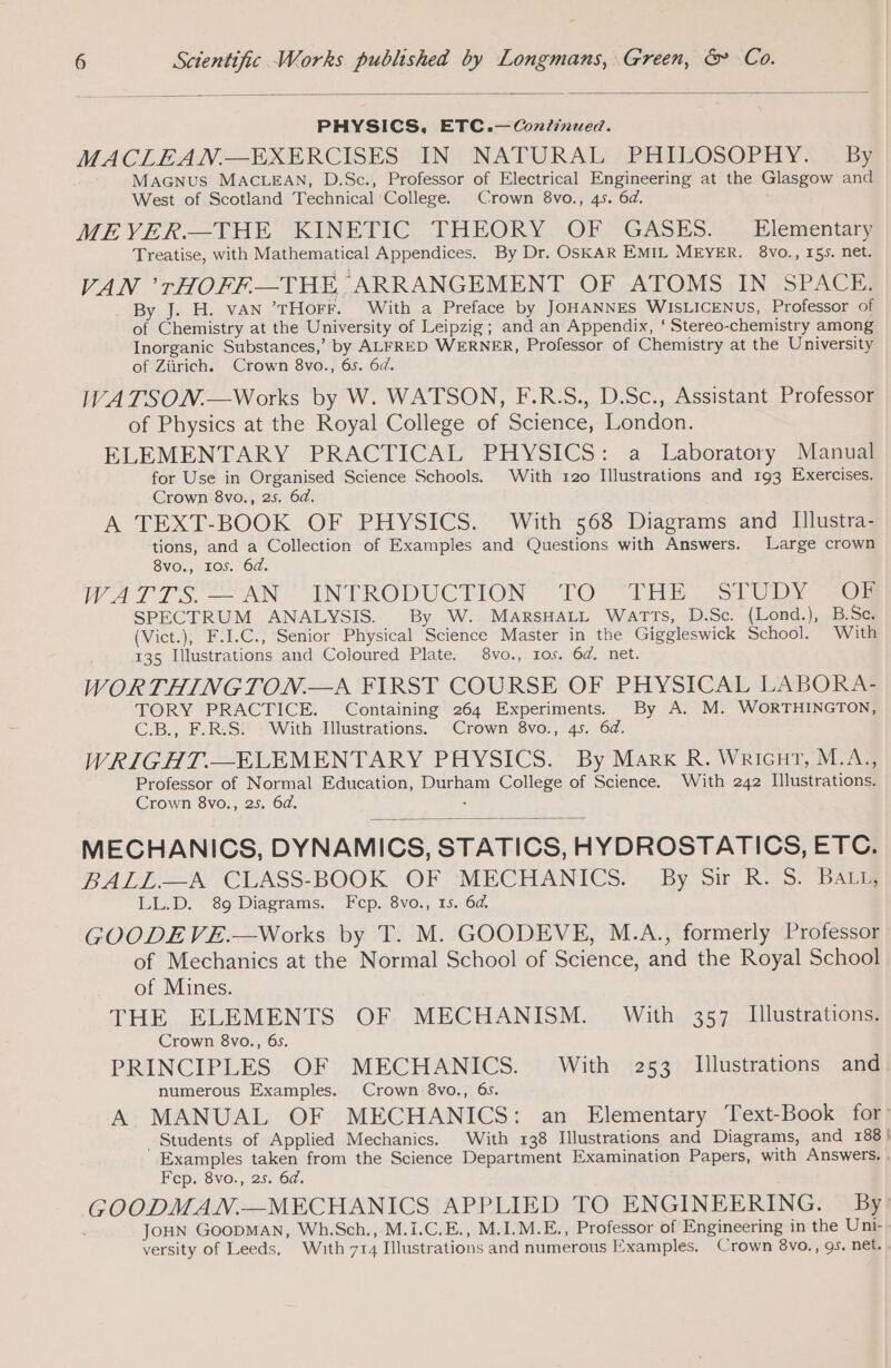 PHYSICS, ETC.—Continued. MACLEAN.—EXERCISES IN NATURAL PHILOSOPHY. By MAGNUS MACLEAN, D.Sc., Professor of Electrical Engineering at the Glasgow and West of Scotland Technical College. Crown 8vo., 45. 6d. MEVER.—THE KINETIC, THEORY. OF GASES. . Elementary Treatise, with Mathematical Appendices. By Dr. OSKAR EMIL MEYER. 8vo., 155. net. VAN ’rHOFF—THE ARRANGEMENT OF ATOMS IN SPACE; By J. H. VAN ’THOFF. With a Preface by JOHANNES WISLICENUS, Professor of of Chemistry at the University of Leipzig; and an Appendix, ‘ Stereo-chemistry among Inorganic Substances,’ by ALFRED WERNER, Professor of Chemistry at the University of Zürich. Crown 8vo., 6s. 6d. WATSON.—Works by W. WATSON, F.R.S., D.Sc., Assistant Professor of Physics at the Royal College of Science, London. ELEMENTARY PRACTICAL PHYSICS: a Laboratory Manual for Use in Organised Science Schools. With 120 Illustrations and 193 Exercises. Crown 8vo., 25. 6d. A TEXT-BOOK OF PHYSICS. With 568 Diagrams and Illustra- tions, and a Collection of Examples and Questions with Answers. Large crown 8vo., 105. 6d. WATES AN INTRODUCTION TO (Thi. o1 ib ee SPECTRUM ANALYSIS. By W. MARSHALL WATTS, D.Sc. (Lond.), B.Sc. (Vict.), F.I.C., Senior Physical Science Master in the Giggleswick School. With 135 Illustrations and Coloured Plate. 8vo., Ios. 6d. net. WORTHINGTON.—A FIRST COURSE OF PHYSICAL LABORA- TORY PRACTICE. Containing 264 Experiments. By A. M. WORTHINGTON, C.B., F.R.S. With Illustrations. Crown 8vo., 45. 6d. WRIGHAT.—ELEMENTARY PHYSICS. By Mark R. Wricnut, M.A., Professor of Normal Education, Durham College of Science. With 242 Illustrations. Crown 8vo., 25. 6d. : MECHANICS, DYNAMICS, STATICS, HYDROSTATICS, ETC. BALES CCASSBOOK “OF “MECHANICS... -By_ Sit RS) PAS LL.D. 89 Diagrams. Fcp. 8vo., 15. 64. GOODE VE.—Works by T. M. GOODEVE, M.A., formerly Professor of Mechanics at the Normal School of Science, and the Royal School of Mines. THE ELEMENTS OF MECHANISM. With 357 Illustrations. Crown 8vo., 6s. PRINCIPLES OF MECHANICS. With 253 Illustrations and. numerous Examples. Crown 8vo., 65. A MANUAL OF MECHANICS: an Elementary Text-Book for! Students of Applied Mechanics. With 138 Illustrations and Diagrams, and 188 ! Examples taken from the Science Department Examination Papers, with Answers. . Fep. 8vo., 25. 6d. GOODMAN.—MECHANICS APPLIED TO ENGINEERING. By! JOHN GOODMAN, Wh.Sch., M.I.C.E., M.I.M.E., Professor of Engineering in the Uni- versity of Leeds. With 714 Illustrations and numerous Examples, Crown 8vo., 95. net.