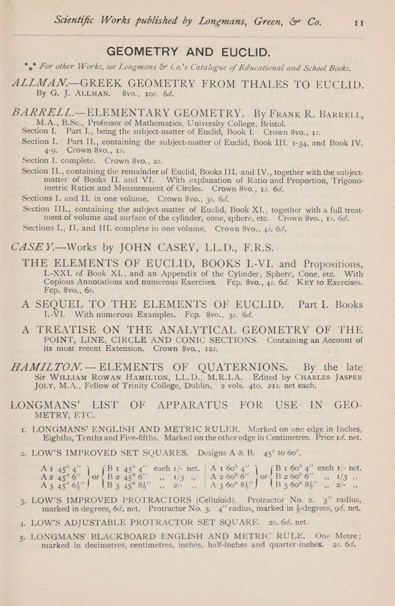 GEOMETRY AND EUCLID. *.* Lor other Works, see Longmans &amp; Co.’s Catalogue of Educational and School Books. ALILMAN.—GREEK GEOMETRY FROM THALES TO EUCLID. By. J: AGE MAN, .-Svo!, of: 6d. BARRELL.—ELEMENTARY GEOMETRY. By Frank R. BARRELL, M.A., B.Sc., Professor of Mathematics, University College, Bristol. Section I. Part I., being the subject-matter of Euclid, Book I. Crown 8vo., rs. Section I. Part II., containing the subject-matter of Euclid, Book III. 1-34, and Book IV. 4-9. Crown 8vo., 15. Section I. complete. Crown 8vo., 25. Section IL., containing the remainder of Euclid, Books III. and IV., together with the subject- matter of Books II. and VI. With explanation of Ratio and Proportion, Trigono- metric Ratios and Measurement of Circles. Crown 8vo., 15. 6d. Sections I. and II. in one volume. Crown 8vo., 35. 6d. Section III., containing the subject-matter of Euclid, Book XI., together with a full treat- ment of volume and surface of the cylinder, cone, sphere, etc. Crown 8vo., 15. 6d. Sections I., IT. and III. complete in one volume. Crown 8vo., 45. 6d. CASE Y.—Works by JOHN CASEY, LL.D., FRS. THE ELEMENTS OF EUCLID, BOOKS I.-VI. and Propositions, I.-XXI. of Book XI., and an Appendix of the Cylinder, Sphere, Cone, etc. With Copious Annotations and numerous Exercises. Fcp. 8vo., 45. 64. KEY to Exercises. F cp. 8vo., 6s. A SEQUEL TO THE ELEMENTS OF EUCLID... Part I. Books I.-VI. With numerous Examples. Fcp. 8vo., 35. 6d. ASDREATISE ON’ THE “ANALYTICAL GEOMETRY: OF THE POINT, LINE, CIRCLE AND CONIC SECTIONS. Containing an Account of its most recent Extension. Crown 8vo., 125. HAMILTON.— ELEMENTS OF QUATERNIONS. By the late Sir WILLIAM ROWAN HAMILTON, LL.D., M.R.I.A. Edited by CHARLES JASPER JoLy, M.A., Fellow of Trinity College, Dublin. 2 vols. 4to. 215. net each. LONGMANS’ LIST OF APPARATUS FOR USE IN GEO- METRY, ETC. 1. LONGMANS’ ENGLISH AND METRIC RULER. Marked on one edge in Inches, Eighths, Tenths and Five-fifths. Marked on the other edge in Centimetres. Price 1d. net. 2, LOW’S IMPROVED SET SQUARES. Designs A &amp; B. 45° to 60°. Ain 45° 4” Br 45° 4” “each 1/- net. | A 160° 4” B x 60° 4” each 1/- net. A2 45° 6” ME PAB IO I ES AIT FAR 60067 ine IB 2°66 1G! Tareas ya Ne 64) lB Ge 5 Bilcon 5 souit Ar O0 81) lB S60NSH 0e) |, 3. LOW’S IMPROVED PROTRACTORS (Celluloid). Protractor No. 2. 3” radius, marked in degrees, 64, net. Protractor No. 3. 4’ radius, marked in $-degrees, od. net. 4. LOW’S ADJUSTABLE PROTRACTOR SET SQUARE. 25. 6d. net. 5. LONGMANS’ BLACKBOARD ENGLISH AND METRIC RULE. One Metre; marked in decimetres, centimetres, inches, half-inches and quarter-inches. 25. 6d.