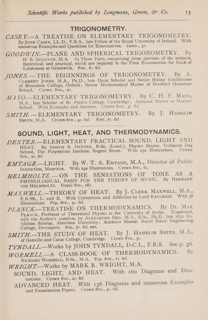 TRIGONOMETRY, CASEY —A TREATISE ON ELEMENTARY TRIGONOMETRY. By JoHN Casey, LL.D., F.R.S., late Fellow of the Royal University of Ireland. With numerous Examples and Questions for Examination, t12mo., 35. GOODWIN.—PLANE AND SPHERICAL TRIGONOMETRY. By H. B. Goopwin, M.A. In Three Parts, comprising those portions of the subjects, theoretical and practical, which are required in the Final Examination for Rank of Lieutenant at Greenwich. 8vo., 85. 6d. JONES.—THE BEGINNINGS OF TRIGONOMETRY. By A. CLEMENT JONES, M.A., Ph.D., late Open Scholar and Senior Hulme Exhibitioner of Brasenose College, Oxford; Senior Mathematical Master of Bradford Grammar School. Crown 8vo., 25. MA YO.—ELEMENTARY TRIGONOMETRY. By C. H. P. Mayo, M.A., late Scholar of St. Peter’s College, Cambridge; Assistant Master at Harrow School. With Examples and Answers. Crown 8vo., 35. 6d. SMITH.— ELEMENTARY TRIGONOMETRY. By J. HAMBLIN SMITH, M.A. Crown 8vo., 45. 64. Key, 75. 6d. SOUND, LIGHT, HEAT, AND THERMODYNAMICS. DEXTER.—ELEMENTARY PRACTICAL SOUND, LIGHT AND HEAT. By JosepH S. DEXTER, B.Sc. (Lond.), Physics Master, Technical Day School, The Polytechnic Institute, Regent Street. With 182 Illustrations. Crown 8vo., 25. 64. EMTAGE.- LIGHT. By W.T. A. Emrace, M.A., Director of Public Instruction, Mauritius. With 232 Illustrations. Crown 8vo., 6s. BELMAOLTZ.,= ON, THE SENSATIONS OF TONE AS A _ PHYSIOLOGICAL BASIS FOR THE THEORY OF MUSIC. By HERMANN VON HELMHOLTZ. Royal 8vo., 28s. MAX WELL.—THEORY OF HEAT. By J. CLerK Maxwett, M.A., F.R.SS., L. and E. With Corrections and Additions by Lord RAYLEIGH. With 38 Illustrations. Fcp. 8vo., 45. 6d. PLANCK.—TREATISE ON THERMODYNAMICS. By Dr. Max PLANCK, Professor of Theoretical Physics in the University of Berlin. Translated, with the Author’s sanction, by ALEXANDER OGG, M.A., B.Se, Ph. D.;,late 1351 Ex hibition Scholar, Aberdeen University; Assistant Master, Royal Naval Engineering College, Devonport. 8vo., 75. 6d. net. SMITH.—THE STUDY OF HEAT. By J. HAMBLIN SMITH, M.A., of Gonville and Caius College, Cambridge. Crown 8vo., 35. TYNDALL.—Works by JOHN TYNDALL, D.C.L., F.R.S. See p. 36. WORMELL.—A CLASS-BOOK OF THERMODYNAMICS. By RICHARD WORMELL, B.Sc., M.A. Fcp. 8vo., 15. 6d. - WRIGHT.—Works by MARK K. WRIGHT, M.A. SOUND, LIGHT, AND HEAT. With 160 Diagrams and Illus- trations. Crown 8vo., 25. 6d. ADVANCED HEAT. With 136 Diagrams and numerous Examples and Examination Papers. Crown 8vo., 45. 6d,