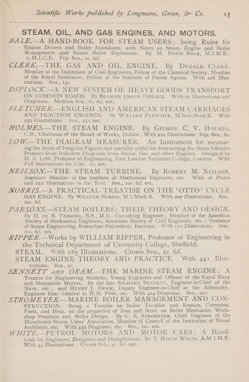 STEAM, OIL, AND GAS ENGINES, AND MOTORS. BALE.—A HAND-BOOK FOR STEAM USERS; being Rules for Engine Drivers and Boiler Attendants, with Notes on Steam Engine and Boiler Management and Steam Boiler Explosions. By M. Powis BALE, M.I.M.E., A.MUI.C.E. — Nop. 8v0s,&lt;25. 6d. CLERK.—THE. GAS -AND OIL. ENGINE. By Ducarp.CLERR, Member of the Institution of Civil Engineers, Fellow of the Chemical Society, Member of the Royal Institution, Fellow of the Institute of Patent Agents. With 228 Illus- trations. 8vo., 155. DIPLOCK.—A NEW SYSTEM OF HEAVY GOODS TRANSPORT ON COMMON ROADS. By BRAMAH JOSEPH DIPLOCK. With 27 Illustrations and Diagrams. Medium 8vo., 6s. 6d. net. FLETCHER —ENGLISH AND AMERICAN STEAM CARRIAGES AND TRACTION ENGINES. By WILLIAM FLETCHER, M.Inst.Mech.E. With 250 Illustrations. 8vo., rss. net. HOLMES.—THE STEAM ENGINE. By Grorce C. V. HoLMEs, C.B., Chairman of the Board of Works, Dublin. With 212 Illustrations. Fcp. 8vo., 6s. LOW.—THE DIAGRAM MEASURER. An Instrument for measur- ing the Areas of Irregular Figures and specially useful for determining the Mean Effective Pressure from Indicator Diagrams from Steam, Gas and other Engines. Designed by D. A. Low, Professor of Engineering, East London Technical College, London. With Full Instructions for Use. 1s. net. NEILSON.—THE STEAM TURBINE. By Roserr M. NEILson, Associate Member of the Institute of Mechanical Engineers, etc. With 28 Plates and 212 Illustrations in the Text. 8vo., 105. 6d. net. WORMS. ApPRACTICAL. TREATISE ON THE ‘OFTO? CYCLE GAS ENGINE. By WILLIAM Norris, M.I.Mech.E. With 207 Illustrations. 8vo.. 105. 6d. PARSONS.—STEAM BOILERS: THEIR THEORY AND DESIGN. By H. DE B. Parsons, B.S., M.E., Consulting Engineer; Member of the American Society of Mechanical Engineers, American Society of Civil Engineers, etc. ; Professor of Steam Engineering, Rensselaer Polytechnic Institute. With 170 Illustrations. 8vo., 105. 6d. net. RIPPE R.—Works by WILLIAM RIPPER, Professor of Engineering in the Technical Department of University College, Sheffield. STEAM. With 185 Illustrations. Crown 8vo., 25. 6d. STEAM ENGINE THEORY AND PRACTICE. With 441 Illus- trations. 8vo., 95. 3 SENNETT anv ORAM.—THE MARINE STEAM ENGINE: À Treatise for Engineering Students, Young Engineers and Officers of the Royal Navy and Mercantile Marine. By the late RICHARD SENNETT, Engineer-in-Chief of the Navy, etc.; and HENRY J. ORAM, Deputy Engineer-in-Chief at the Admiralty, Engineer Rear Admiral in H.M. Fleet, etc. With 414 Diagrams. 8vo., 215. STROME VER.—MARINE BOILER MANAGEMENT AND CON- STRUCTION. Being a Treatise on Boiler Troubles and Repairs, Corrosion, Fuels, and Heat, on the properties of Iron and Steel, on Boiler Mechanics, Work- shop Practices, and Boiler Design. By C. E. STROMEYER, Chief Engineer of the Manchester Steam Users’ Association, Member of Council of the Institution of Naval Architects, etc. With 452 Diagrams, etc. 8vo., 125. net. WHITE PETROL MOTORS. AND. MOTOR CARS} A ‘Hand- book for Engineers, Designers and Draughtsmen., By T. HYLER WHITE, A.M.I.M.E. With 44 Illustrations. Crown 8vo., 4s. 64. net.