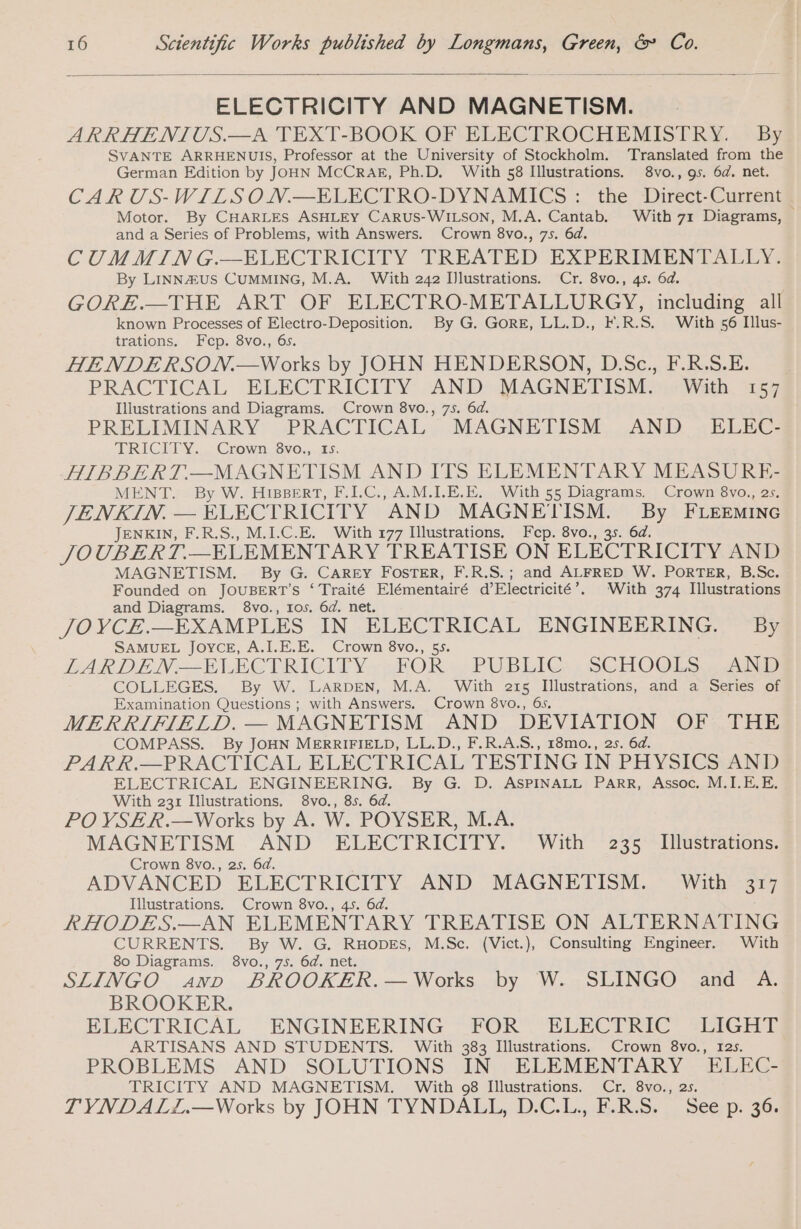 ELECTRICITY AND MAGNETISM. ARRHENIUS.—A TEXT-BOOK OF ELECTROCHEMISTRY. By SVANTE ARRHENUIS, Professor at the University of Stockholm. Translated from the German Edition by JOHN MCCRAE, Ph.D. With 58 Illustrations. 8vo., gs. 6d. net. CAR US-WILSON.—ELECTRO-DYNAMICS: the Direct-Current Motor. By CHARLES ASHLEY CARUS-WILSON, M.A. Cantab. With 71 Diagrams, © and a Series of Problems, with Answers. Crown 8vo., 75. 6d. CUMMING.—ELECTRICITY TREATED EXPERIMENTALLY. By LINN&amp;US CUMMING, M.A. With 242 Illustrations. Cr. 8vo., 45. 6d. GORE.—THE ART OF ELECTRO-METALLURGY, including all known Processes of Electro-Deposition. By G. GORE, LL.D., F.R.S. With 56 Illus- trations. Fep. 8vo., 65. HENDERSON.—Works by JOHN HENDERSON, D.Sc., F.R.S.E. PRACTICAL ELECTRICITY AND MAGNETISM. With 157 Illustrations and Diagrams. Crown 8vo., 7s. 6d. PRELIMINARY PRACTICAL MAGNETISM AND ELEC- TRICHY Y...- Crown. Svo.,. 15. HIBBERT.—MAGNETISM AND ITS ELEMENTARY MEASURE- MENT. By W. HIBBERT, F.I.C., AM.LE.E. With 55 Diagrams. Crown 8vo., 2s. JENKIN. — ELECTRICITY AND eesti ei eee Mee: FLEEMING JENKIN, F.R.S., M.I.C.E. With 177 Illustrations. Fep. 8vo., JOUBERT. __ELEMENTARY TREATISE ON ELECTRICITY AND MAGNETISM. By G. CAREY FOSTER, F.R.S.; and ALFRED W. PORTER, B.Sc. Founded on JOUBERT’S ‘ Traité Elémentairé d’Electricité’. With 374 Illustrations and Diagrams. 8vo., 105. 6d. net. JO YCE.—EXAMPLES IN ELECTRICAL ENGINEERING. By SAMUEL JOYCE, A.I.E.E. Crown 8vo., 55. LARDEN=-ELECTRIGITY.&lt; HOR PUBLIC SCHOOLS. ANS COLLEGES. By W. LARDEN, M.A. With 215 Illustrations, and a Series of Examination Questions ; with Answers. Crown 8vo., 6s. MERRIFIELD. — MAGNETISM AND DEVIATION OF THE COMPASS. By JOHN MERRIFIELD, LL.D., F.R.A.S., 18mo., 2s. 6d. PARR.—PRACTICAL ELECTRICAL TESTING IN PHYSICS AND ELECTRICAL ENGINEERING. By G. D. ASPINALL PARR, Assoc. M.I.E.E. With 231 Illustrations. 8vo., 85. 6d. POVSER.—Works by A. W. POYSER MX MAGNETISM AND ELECTRICITY. With 235 Illustrations. Crown 8vo., 25. 6d. ADVANCED ELECTRICITY AND MAGNETISM. With 317 Illustrations. Crown 8vo., 45. 6d. RHODES.—AN ELEMENTARY TREATISE ON ALTERNATING CURRENTS. By W. G. RHODES, M.Sc. (Vict.), Consulting Engineer, With 80 Diagrams. 8vo., 75. 6d. net. SLINGO avr BROOKER.—Works by W. SLINGO and A. BROOKER. ELECTRICAL ENGINEERING FOR ELECTRIC LIEGE ARTISANS AND STUDENTS. With 383 Illustrations. Crown 8vo., 125. PROBLEMS AND SOLUTIONS IN ELEMENTARY ELEC- TRICITY AND MAGNETISM. With 98 Illustrations. Cr. 8vo., 2s. TYNDALL.—Works by JOHN TYNDALL, D.C.L., F.R.S. See p. 36.