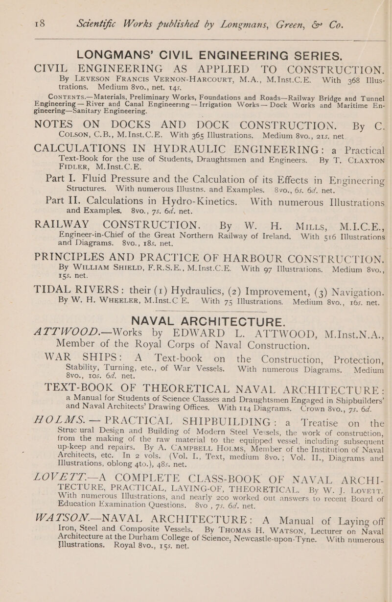 LONGMANS’ CIVIL ENGINEERING SERIES. CIVIL ENGINEERING AS APPLIED TO CONSTRUCTION. By LEVESON FRANCIS VERNON-HARCOURT, M.A., M.Inst.C.E. With 368 Illus- trations. Medium 8vo., net. 145. ContTenTs.—Materials, Preliminary Works, Foundations and Roads—Railway Bridge and Tunnel Engineering — River and Canal Engineering — Irrigation Works— Dock Works and Maritime En- gineering—Sanitary Engineering. NOTES -ON. DOCKS AND DOCK CONSTRUCTION: : By € COLSON, C.B., M.Inst.C.E. With 365 Illustrations. Medium 8vo., 215. net. | CALCULATIONS IN HYDRAULIC ENGINEERING: a Practical Text-Book for the use of Students, Draughtsmen and Engineers. By T. CLAXTON FIDLER, M.lnst.C.E. 7 Part I. Fluid Pressure and the Calculation of its Effects in Engineering Structures. With numerous Illustns. and Examples. 8vo., 6s. 64. net. Part II. Calculations in Hydro-Kinetics. With numerous Illustrations and Examples. 8vo., 75. 6d. net. RAILWAY. CONSTRUCTION. «&gt; By 1 Way 2g Minas NM LOS Engineer-in-Chief of the Great Northern Railway of Ireland. With 516 Illustrations and Diagrams. 8vo., 185. net. PRINCIPLES AND PRACTICE OF HARBOUR CONSTRUCTION. By WILLIAM SHIELD, F.R.S.E., M.Inst.C.E. With 97 Illustrations. Medium 8vo., 155. net. TIDAL RIVERS: their (1) Hydraulics, (2) Improvement, (3) Navigation. By W, H. WHEELER, M.Inst.C E. With 73 Illustrations. Medium 8vo., 165. net. NAVAL ARCHITECTURE. ATTWOOD.—Works by EDWARD L. ATTWOOD, M.Inst.N.A., Member of the Royal Corps of Naval Construction. WAR SHIPS: A Text-book on the Construction, Protection, Stability, Turning, etc., of War Vessels. With numerous Diagrams. Medium 8vo., Ios. 64. net. TEXT-BOOK. OF THEORETICAL NAVAL ARCHITECTURE) a Manual for Students of Science Classes and Draughtsmen Engaged in Shipbuilders’ and Naval Architects’ Drawing Offices. With 114 Diagrams. Crown 8vo., 7s. 6d. tO L ADS.'-~ PRACTICAL SHIPBUILDING: | a“ ‘Treatise “on™ the Struc ural Design and Building of Modern Steel Vessels, the work of construction, from the making of the raw material to the equipped vessel, including subsequent up-keep and repairs. By A. CAMPBELL HOLMS, Member of the Institution of Naval Architects, etc. In 2 vols. (Vol. I. Text, medium 8vo.; Vol. II., Diagrams and Illustrations, oblong 4to.), 485. net. LOVET?.—A COMPLETE CLASS-BOOK OF NAVAL anc Hee TECTURE, PRACTICAL, LAYING-OF, THEORETICAL. By W. J. Loveir. With numerous Illustrations, and nearly 2co worked out answers to recent Board of Education Examination Questions. 8vo , 7S. OG. net WATSON.—NAVAL ARCHITECTURE: A Manual of Laying off Iron, Steel and Composite Vessels. By THOMAS H. WATSON, Lecturer on Naval Architecture at the Durham College of Science, Newcastle-upon-Tyne. With numerous Hlustrations. Royal 8vo., 155. net.