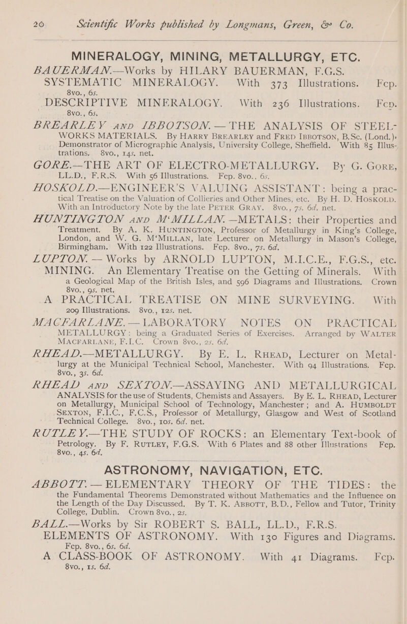 MINERALOGY, MINING, METALLURGY, ETC. BAUVERMAN.—Works by HILARY BAUERMAN, F.G.S. SYSTEMATIC’ MINERALOGY.” “With. 373°. Tllustrations MEcp: 8vo., 65. DESCRIPTIVE MINERALOGY. With 236 Illustrations. Fep. | 8vo., 65, BREARLEY anv IBBOTSON.— THE ANALYSIS OF STEEL- WORKS MATERIALS. By Harry BREARLEY and FRED IBBOTSON, B.Sc. (Lond. Demonstrator of Micrographic Analysis, University College, Sheffield. With 85 Illus- trations. 8vo., 145. net. GORE.—THE ART OF ELECTRO-METALLURGY. By G. GORE, LL.D., FRS. With 56 Illustrations. Fcep. 8vo., 6s. HOSKOLD.—ENGINEER’S VALUING ASSISTANT: being a prac- tical Treatise on the Valuation of Collieries and Other Mines, etc. By H. D. HosKo.Lp. With an Introductory Note by the late PETER GRAY. 8vo., 75. 6d. net. HUNTINGTON anv M‘MILLAN. —METALS: their Properties and ' Treatment. By A. K. HUNTINGTON, Professor of Metallurgy in King’s College, London, and W. G. M‘MILLAN, late Lecturer on Metallurgy in Mason’s College, Birmingham. With 122 Illustrations. Fcp. 8vo., 75. 6d. LUPTON. — Works by ARNOLD. LUPTON,. M.l-C. Ee Ff Ges, icte MINING. An Elementary Treatise on the Getting of Minerals. With a Geological Map of the British Isles, and 596 Diagrams and Illustrations. Crown 8vo., 9s. net. A PRACTICAL TREATISE ON MINE SURVEYING. With 209 Illustrations. 8vo., 125. net. MACKARLANE, — LABORATORY NOTES 1 ON: PRACTICA METALLURGY: being a Graduated Series of Exercises. Arranged by WALTER MACFARLANE, F.I.C. Crown 8vo., 2s. 6d. RHEAD.—METALLURGY. By E. L. RueEap, Lecturer on Metal- lurgy at the Municipal Technical School, Manchester. With 94 Illustrations. Fep. 8vo., 35. 6d. RHEAD anv SEXTON —ASSAYING AND METALLURGICAL ANALYSIS for the use of Students, Chemists and Assayers. By E. L, RHEAD, Lecturer on Metallurgy, Municipal School of Technology, Manchester; and A. HUMBOLDT SEXTON, F.I.C., F.C.S., Professor of Metallurgy, Glasgow and West of Scotland Technical College. 8vo., 105. 6d. net. RUTLE Y.—THE STUDY OF ROCKS: an Elementary Text-book of Petrology. By F. RUTLEY, F.G.S. With 6 Plates and 88 other Illustrations Fep. 8vo., 45. 6d, ASTRONOMY, NAVIGATION, ETC. ABBOTT. — ELEMENTARY THEORY OF THE TIDES: the the Fundamental Theorems Demonstrated without Mathematics and the Influence on the Length of the Day Discussed. By T. K. ABBOTT, B.D., Fellow and Tutor, Trinity College, Dublin. Crown 8vo., 2s. BALL.—Works by Sir ROBERT S. BALL, LL.D.,. F.R.S. ELEMENTS OF ASTRONOMY. With 130 Figures and Diagrams. Fcp. 8vo., 65. 64. A CLASS-BOOK OF ASTRONOMY. With 41 Diagrams. Fcp. 8vo., 15. 6d.