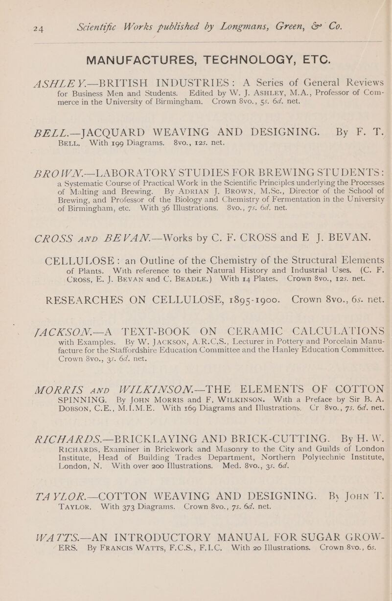 MANUFACTURES, TECHNOLOGY, ETC. ASHLE Y.—BRITISH INDUSTRIES; A Series of General Reviews for Business Men and Students. Edited by W. J. ASHLEY, M.A., Professor of Com- merce in the University of Birmingham. Crown 8vo., 55. 6d. net. BELL.—JACQUARD WEAVING AND DESIGNING. By F. T. BELL. With 199 Diagrams. 8vo., 125. net. BROWN.—LABORATORY STUDIES FOR BREWINGSTUDENTS:4 a Systematic Course of Practical Work in the Scientific Principles underlying the Processes of Malting and Brewing. By ADRIAN J. Brown, M.Sc., Director of the School of Brewing, and Professor of the Biology and Chemistry of Fermentation in the University of Birmingham, etc. With 36 Illustrations. 8vo., 75. 6d. net. CROSS Amp) BE VAN.—Works by C.F. CROSS‘and EB BEV Ae CELLULOSE: an Outline of the Chemistry of the Structural Elements of Plants. With reference to their Natural History and Industria] Uses. (C. F. Cross, E. J. BEVAN and C, BEADLE.) With 14 Plates. Crown 8vo., 125. net. RESEARCHES ON CELLULOSE, 1895-1900. Crown 8vo., 6s. net. JACKSON: ‘TEXT-BOOK ON@?GCERAMIC SCAU CULATION: with Examples. By W. JACKSON, A.R.C.S., Lecturer in Pottery and Porcelain Manu- facture for the Staffordshire Education Committee and the Hanley Education Committee. Crown 8vo., 35. 6d. net. MORRIS and WILKINSON.—THE ELEMENTS OF COTTON SPINNING. By JOHN Morris and F, WILKINSON. With a Preface by Sir B. A. Dosson, C.E., M.I.M.E. With 169 Diagrams and Illustrations. Cr. 8vo., 75. 64. net. RICHARDS.—BRICKLAYING AND BRICK-CUTTING. By H.W. RICHARDS, Examiner in Brickwork and Masonry to the City and Guilds of London Institute, Head of Building Trades Department, Northern Polytechnic Institute, London, N. With over 200 Illustrations. Med. 8vo., 35. 6d. TA VLOR.—COTTON WEAVING AND DESIGNING. By Joan T. TAYLOR. With 373 Diagrams. Crown 8vo., 7s. 6d. net. WATTS.—AN INTRODUCTORY MANUAL FOR SUGAR GROW- ERS. By FRANCIS WATTS, F.C.S., F.I.C. With 20 Illustrations. Crown 8vo., 6s.