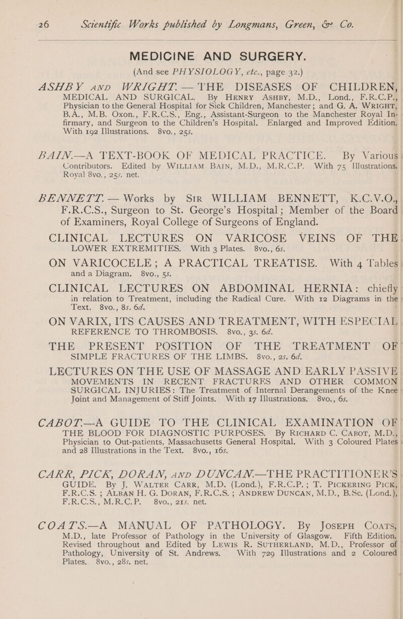 | MEDICINE AND SURGERY. | | (And see PHYSIOLOGY, etc., page 32.) : ASHBY anno WRIGHT.— THE DISEASES OF CHILDREN} MEDICAL AND SURGICAL. By Henry AsHsy, M.D., Lond, F.R.C.PaR} Physician to the General Hospital for Sick Children, Manchester; and G. A. WRIGHT, | B.A., M.B. Oxon., F.R.C.S., Eng., Assistant-Surgeon to the Manchester Royal In: ! firmary, and Surgeon to the Children’s Hospital. Enlarged and Improved Edition. With 192 Illustrations. 8vo., 255. ) BAIN.—A TEXT-BOOK OF MEDICAL PRACTICE. By Various} Contributors. Edited by WILLIAM BAIN, M.D., M.R.C.P. With 75 Illustrations. | Royal 8vo., 255. net. | BENNETT. — Works by Str WILLIAM BENNETT, K.C.V.O, F.R.C.S., Surgeon to St. George’s Hospital; Member of the Board! of Examiners, Royal College of Surgeons of England. CLINICAL LECTURES ON VARICOSE VEINS OF THE] LOWER EXTREMITIES. With 3 Plates. 8vo., 6s. ON VARICOCELE; A PRACTICAL TREATISE. With 4 Tabiaal anda Diagram. 8vo., 55, CLINICAL LECTURES ON ABDOMINAL HERNIA: chiefig} in relation to Treatment, including the Radical Cure. With 12 Diagrams in the: Text. 8vo., 85. 6d. | ON VARIX, ITS CAUSES AND TREATMENT, WITH ESPECIAL REFERENCE TO THROMBOSIS. 8vo., 35. 6d. THE PRESENT POSITION OF THE TREATMENT OF] SIMPLE FRACTURES OF THE LIMBS. 8vo., 25. 6d. | LECTURES ON THE USE OF MASSAGE AND EARLY PASSIVE MOVEMENTS IN RECENT FRACTURES AND OTHER COMMON SURGICAL INJURIES: The Treatment of Internal Derangements of the Knee ! Joint and Management of Stiff Joints. With 17 Illustrations. 8vo., 6s. CABOT.—A GUIDE TO THE CLINICAL EXAMINATION OF} THE BLOOD FOR DIAGNOSTIC PURPOSES. By RICHARD C. CABoT, M.D; Physician to Out-patients, Massachusetts General Hospital. With 3 Coloured Plates à and 28 Illustrations in the Text. 8vo., 16s. | CARR, PICK, DORAN, anv DUNCAN.—THE PRACTITIONER'S} GUIDE. By J. WALTER CARR, M.D. (Lond.), F.R.C.P.; T. PICKERING PICES F.R.C.S. ; ALBAN H. G. DORAN, F.R.C.S. ; ANDREW DUNCAN, M.D., B.Sc. (Lond.), FRIC S MRC PP “Svon, 215 net: COATS.—A MANUAL OF PATHOLOGY. By JoserH Coars, M.D., late Professor of Pathology in the University of Glasgow. Fifth Edition. Revised throughout and Edited by LEwis R. SUTHERLAND, M.D., Professor of | Pathology, University of St. Andrews. With 729 Illustrations and 2 Coloured Plates. 8vo., 285. net.