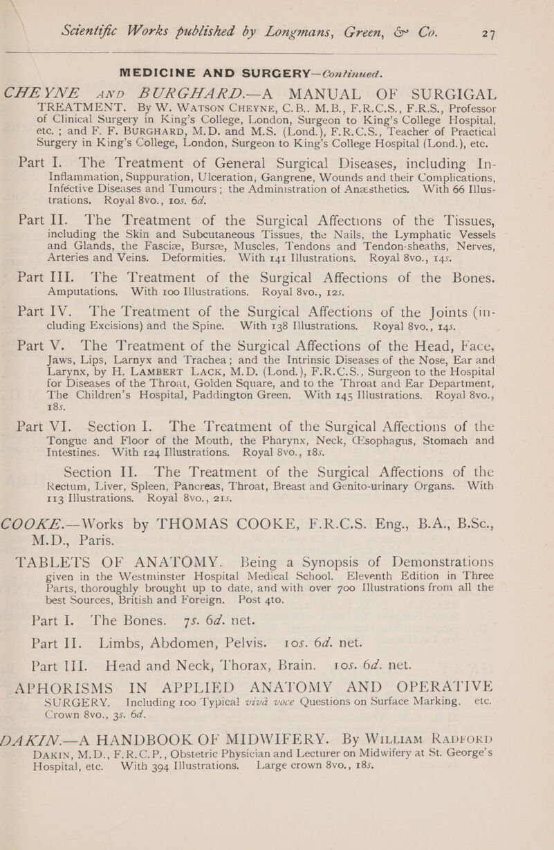 MEDICINE AND SURGERY-— Continued. CHEYNE arr BURGHARD.—A MANUAL OF SURGIGAL TREATMENT. By W. WATSON CHEYNE, C.B.. M.B., F.R.C.S., F.R.S., Professor of Clinical Surgery in King’s College, London, Surgeon to King’s College Hospital, etc. ; and F. F. BURGHARD, M.D. and M.S. (Lond.), F.R.C.S., Teacher of Practical Surgery in King’s College, London, Surgeon to King’s College Hospital (Lond.), etc. Part I. The Treatment of General Surgical Diseases, including In- Inflammation, Suppuration, Ulceration, Gangrene, Wounds and their Complications, Inféctive Diseases and Tumcurs; the Administration of Anesthetics. With 66 Illus- trations. Royal 8vo., 105. 6d. Part II. The Treatment of the Surgical Affections of the Tissues, including the Skin and Subcutaneous Tissues, the Nails, the Lymphatic Vessels and Glands, the Fasciæ, Bursæ, Muscles, Tendons and Tendon-sheaths, Nerves, Arteries and Veins. Deformities. With r4r Illustrations. Royal 8vo., 145. Part III. The Treatment of the Surgical Affections of the Bones. Amputations. With roo Illustrations. Royal 8vo., 12s. Part IV. The Treatment of the Surgical Affections of the Joints (in- cluding Excisions) and the Spine. With 138 Illustrations. Royal 8vo., 145. Part V. The Treatment of the Surgical Affections of the Head, Face, Jaws, Lips, Larnyx and Trachea; and the Intrinsic Diseases of the Nose, Ear and Larynx, by H. LAMBERT LACK, M.D. (Lond.), F.R.C.S., Surgeon to the Hospital for Diseases of the Throat, Golden Square, and to the Throat and Ear Department, The Children’s Hospital, Paddington Green. With 145 Iliustrations. Royal 8vo., 185. Bart Vi -Section!.., LheTreatment of. the Surgical Affections of the Tongue and Floor of the Mouth, the Pharynx, Neck, ŒEsophagus, Stomach and Intestines. With 124 Illustrations. Royal 8vo., 185. Section i... ne. Treatment. of, the Suretcal, Affections of the Rectum, Liver, Spleen, Pancreas, Throat, Breast and Genito-urinary Organs. With 113 Illustrations. Royal 8vo., 215. COOKE.—Works by THOMAS COOKE, F.R.C.S. Eng., B.A., B.Sc., WED)? Paris. TABLETS OF ANATOMY. Being a Synopsis of Demonstrations given in the Westminster Hospital Medical School. Eleventh Edition in Three Parts, thoroughly brought up to date, and with over 700 Illustrations from all the best Sources, British and Foreign. Post 4to. Bouts tne Oles, | jer. net, Part II. Linibs, Abdomény Pelvis. ' 10s. 6d. net. Part III. Head and Neck, Thorax, Brain. tos. 6d. net. APHORISMS IN APPLIED ANATOMY AND OPERATIVE SURGERY. Including 100 Typical vzvd voce Questions on Surface Marking, etc. Crown 8vo., 35. 6d. DAKIN.—A HANDBOOK OF MIDWIFERY. By WILLIAM RADFORD DAKIN, M.D., F.R.C.P., Obstetric Physician and Lecturer on Midwifery at St. George’s Hospital, etc. With 394 Illustrations. Large crown 8vo., 185,