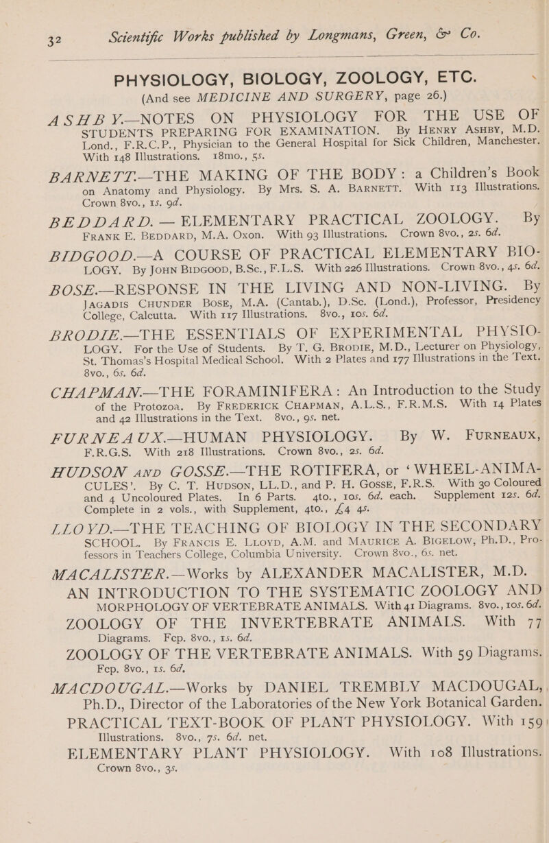 PHYSIOLOGY, BIOLOGY, ZOOLOGY, ETC. . (And see MEDICINE AND SURGERY, page 26.) ASHBY.—NOTES ON PHYSIOLOGY FOR THE USE OF STUDENTS PREPARING FOR EXAMINATION. By HENRY ASHBy, M.D. Lond., F.R.C.P., Physician to the General Hospital for Sick Children, Manchester. With 148 Illustrations. 18mo., 55. BARNETT—THE MAKING OF THE BODY: a Children’s Book on Anatomy and Physiology. By Mrs. S. A. BARNETT. With 113 Illustrations. Crown 8vo., Is. 94. BE DDAKD. ELEMENTARY PRACTICAL ZOOLOGY. By FRANK E. BEDDARD, M.A. Oxon. With 93 Illustrations. Crown 8vo., 25. 6d. BIDGOOD.—A COURSE OF PRACTICAL ELEMENTARY BIO- LOGY. By JoHN Bipcoop, B.Sc., F.L.S. With 226 Illustrations. Crown 8vo., 45. 6d. BOSE.—RESPONSE IN THE LIVING AND NON-LIVING. By JAGADIS CHUNDER BosE, M.A. (Cantab.), D.Sc. (Lond.), Professor, Presidency College, Calcutta. With 117 Illustrations. 8vo., 10s. 6d. BRODIE.—THE ESSENTIALS OF EXPERIMENTAL, PHYSIO! LOGY. For the Use of Students. By T. G. BRODIE, M.D., Lecturer on Physiology, St. Thomas’s Hospital Medical School. With 2 Plates and 177 Illustrations in the Text. 8vo., 65. 6d. CHAPMAN.—THE FORAMINIFERA: An Introduction to the Study of the Protozoa. By FREDERICK CHAPMAN, A.L.S., F.R.M.S. With 14 Plates and 42 Illustrations in the Text. 8vo., gs. net. FURNEAUX.—HUMAN PHYSIOLOGY. By W. FURNEAUX, F.R.G.S. With 218 Illustrations. Crown 8vo., 25. 6d. HUDSON anv GOSSE.—THE ROTIFERA, or ‘WHEEL-ANIMA- CULES? By°C! T.. HODSON, “LL.D. and Po Hy Gosse; F.R.S. With 30 Coloured and 4 Uncoloured Plates. In 6 Parts. 4to., 105. 64. each. Supplement 12s. 6d. Complete in 2 vols., with Supplement, 4to., £4 4s. LLOVD—THE TEACHING OF BIOLOGY IN THE SECONDARY SCHOOL. By FRANCIS E. LLOYD, A.M. and MAURICE A. BIGELow, Ph.D., Pro- fessors in Teachers College, Columbia University. Crown 8vo., 6s. net. MACALISTER.—Works by ALEXANDER MACALISTER, M.D. AN INTRODUCTION TO THE SYSTEMATIC ZOOLOGY AND MORPHOLOGY OF VERTEBRATE ANIMALS. With 41 Diagrams. 8vo., 105.64. ZOOLOGY OF THE INVERTEBRATE ANIMALS. With 77 Diagrams. Fcp. 8vo., 15. 6d. ZOOLOGY OF THE VERTEBRATE ANIMALS. With 59 Diagrams. Fcp. 8vo., 15. 6d, MACDOUGAL.—Works by DANIEL TREMBLY MACDOUGAL, , Ph.D., Director of the Laboratories of the New York Botanical Garden. PRACTICAL TEXT-BOOK OF PLANT PHYSIOLOGY. With 150] Illustrations. 8vo., 75. 6d. net. ELEMENTARY PLANT PHYSIOLOGY. With 108 Illustrations. Crown 8vo., 395.