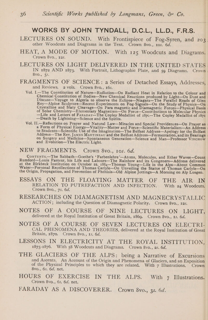 WORKS BY JOHN TYNDALL, D.C.L., LL.D., F.R.S. LECTURES ON SOUND. With Frontispiece of Fog-Syren, and 203 other Woodcuts and Diagrams in the Text. Crown 8vo., tos. 6d. HEAT, A MODE OF MOTION. With 125 Woodcuts and Diagrams. Crown 8vo., 125. LECTURES ON LIGHT DELIVERED IN THE UNITED STATES IN 1872 AND 1873. With Portrait, Lithographic Plate, and 59 Diagrams. Crown. 8VO., 55. FRAGMENTS OF SCIENCE : a Series of Detached Essays, Addresses, and Reviews. 2 vols. Crown 8vo., 16s. Vol. I.—The Constitution of Nature—Radiation—On Radiant Heat in Relation to the Colour and | Chemical Constitution of Bodies—New Chemical Reactions produced by Light—On Dust and Disease— Voyage to Algeria to observe the Eclipse—Niagara—The Parallel Roads of Glen | Roy—Alpine Sculpture—Recent Experiments on Fog-Signals—On the Study of Physics—On Crystalline and Slaty Cleavage—On Para magnetic and Diamagnetic Forces—Physical Basis | of Solar Chemistry—Elementary Magnetism—On Force—Contributions to Molecular Physics : —Life and Letters of FARapAy—The Copley Medallist of 187c—The Copley Medallist of 1871 —Death by Lightning—Science and the Spirits. Vol. II.—Reflections on Prayer and Natural Law—Miracles and Special Providences—On Prayer as | a Form of Physical Energy—Vitality—Matter and Force—Scientific Materialism—An Address | to Students—Scientific Use of the Imagination—The Belfast Address—Apology for the Belfast | Address—The Rev. JAMES MARTINEAU and the Belfast Address—Fermentation, and its Bearings | on Surgery and Medicine—Spontaneous Generation—Science and Man—Professor VIRCHOW and Evolution—The Electric Light. NEW FRAGMENTS. Crown 8vo., ros. 6d. ConTENTS.—The Sabbath—Goethe’s ‘ Farbenlehre'—Atoms, Molecules, and Ether Waves—Count Rumford—Louis Pasteur, his Life and Labours—The Rainbow and its Congeners—Address delivered at the Birkbeck Institution on October 22, 1884—Thomas Young—Life in the Alps—About Common Water—Personal Recollections of Thomas Carlyle—On Unveiling the Statue of Thomas Carlyle—On the Origin, Propagation, and Prevention of Phthisis—Old Alpine Jottings—A Morning on Alp Lusgen. ESSAYS ON THE FLOATING MATTER OF THE AIR IN RELATION TO PUTREFACTION AND INFECTION. With 24 Woodcuts. Crown 8vo., 75. 6d. RESEARCHES ON DIAMAGNETISM AND MAGNECRYSTALLIC ACTION; including the Question of Diamagnetic Polarity. Crown 8vo., 12s. NOTES. OF A; COURSE OP: NINE » LECTURES» ONwlLIGH@ delivered at the Royal Institution of Great Britain, 1869. Crown 8vo., 1s. 6d. NOTES OF .A COURSE, OF SEVEN: LECTURES (ON ELEC iRam CAL PHENOMENA AND THEORIES, delivered at the Royal Institution of Great Britain, 1870. Crown 8vo., 15. 6d. LESSONS IN ELECTRICITY AT THE ROYAL INSTITUTION, 1875-1876. With 58 Woodcuts and Diagrams. Crown 8vo., 25. 6d. THE GLACIERS OF THE ALPS: being a Narrative of Excursions and Ascents. An Account of the Origin and Phenomena of Glaciers, and an Exposition of the Physical Principles to which they are related. With 7 Illustrations. Crown 8vo., 65. 64. net. HOURS OF EXERCISE IN THE ALPS. With 7 Illustrations. Crown 8vo., 6s. 6d. net. FARADAY AS A DISCOVERER. Crown 8vo., 35. 64.