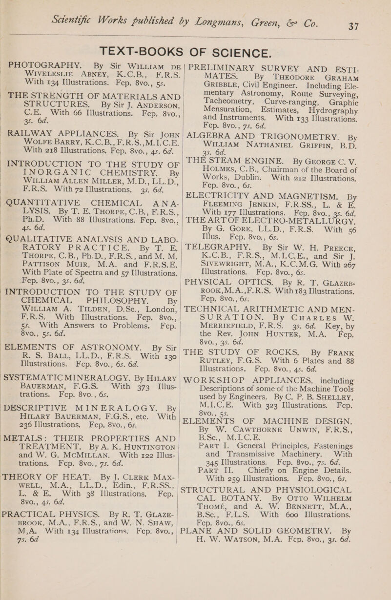 97 PHOTOGRAPHY. By Sir WILLIAM DE | WIVELESLIE ABNEY, K.C.B., F.R.S. With 134 Illustrations. Fep. 8vo., 55. | THE STRENGTH OF MATERIALS AND STRUCTURES. By Sir J. ANDERSON, C.E. With 66 Illustrations. Fep. 8vo., | 35. 6d. RAILWAY APPLIANCES. By Sir JOHN WOLFE Barry, K.C.B.,F.R.S. M.IC.E. With 218 Illustrations. Fcp. 8vo., 45. 6d. INTRODUCTION TO THE STUDY OF | INORGANIC CHEMISTRY. By | WILLIAM ALLEN MILLER, M.D., LL.D., | F.R.S. With 72 Illustrations. 35. 64. QUANTITATIVE CHEMICAL ANA- LYSIS. ._ By T. E. THORPE, C.B., F.R.S., Ph.D. With 88 Illustrations. Fep. 8vo., | 4s. 64, QUALITATIVE ANALYSIS AND LABO- | LA PORVEPRACTICE. 2By Te: E. | THORPE, C.B., Ph.D., F.R.S., and M. M. PATTISON Muir, M.A. and F.R.S.E. With Plate of Spectra and 57 Illustrations. Fep. 8vo., 35. 64. | INTRODUCTION TO THE STUDY OF | CHEMICAL PHILOSOPHY. By | WILLIAM A. TILDEN, D.Sc., London, F.R.S. With Illustrations. Fep. 8vo., 5s. With Answers to Problems. Fcp. 8vo., 55. 6d. ELEMENTS OF ASTRONOMY. By Sir | R. S. BALL, LL.D., F.R.S. With 130 Illustrations. Fep. 8vo., 6s. 6d. BAUERMAN, F.G.S. Illus- Fcp. 8vo., 6s. With 373 trations. DESCRIPTIVE MINERALOGY. By HILARY BAUERMAN, F.G.S., etc. With 236 Illustrations. Fep. 8vo., 6s. (METALS: THEIR PROPERTIES AND TREATMENT. By A. K. HUNTINGTON and W. G. MCMILLAN. With 122 Illus- trations, Fcp. 8vo., 75. 6d. THEORY OF HEAT. By J. CLERK MAx- WELL, MA, LL.D., Edin., F.R.SS., L. &amp; E. With 38 Illustrations. Fcp. 8vo., 45. 6d. PRACTICAL PHYSICS. By R. T. GLaze- | BROOK, M.A., F.R.S., and W. N. SHAw, | M,A. With 134 Illustrations. Fep. 8vo., 75. 6d PRELIMINARY SURVEY AND ESTI. MATES. By THEODORE GRAHAM GRIBBLE, Civil Engineer. Including Ele- mentary Astronomy, Route Surveying, Tacheometry, Curve-ranging, Graphic Mensuration, Estimates, Hydrography and Instruments. With 133 Illustrations, Fcp. 8vo., 75. 6d. ALGEBRA AND TRIGONOMETRY. By WILLIAM NATHANIEL GRIFFIN, B.D. 35. 6d, THE STEAM ENGINE. By GEORGE C. V. HOLMES, C.B., Chairman of the Board of Works, Dublin. With 212 Illustrations. Fcp. 8vo., 6s. ELECTRICITY AND MAGNETISM. By FLEEMING JENKIN, F.RSS., L. &amp; E. Witb 177 Illustrations. Fcp. 8vo., 35. 6d. THE ARTOF ELECTRO-METALLURGY. By G. GORE, LL.D., F.R.S. With 56 Illus. Fep. 8vo., 6s. TELEGRAPHY. By Sir W. H. PREECE, K.-C. BB, RS, MPCE and’ Sir J, SIVEWRIGHT, M.A., K.C.M.G. With 267 Illustrations. Fep. 8vo., 6s. PHYSICAL OPTICS. By R. T. GLAZEB- ROOK,M.A.,F.R.S. With 183 Illustrations. Fcp. 8vo., 6s. TECHNICAL ARITHMETIC AND MEN- SURATION. By. CHARLES W, MERRIEFIELD, F.R.S. 35. 64. Key, by the Rev. JOHN HUNTER, M.A. Fep. 8vo., 35. 6d. THE STUDY OF ROCKS, By FRANK RUTLEY, F.G.S. With 6 Plates and 88 Illustrations. Fep. 8vo., 45. 6d. WORKSHOP APPLIANCES, including Descriptions of some of the Machine Tools used by Engineers. By C. P. B. SHELLEY, M.I.C.E. With 323 Illustrations. Fcp. 8VO., 55. ELEMENTS OF MACHINE DESIGN. By W. CAWTHORNE UNWIN, F.R.S., Sc, NICE: PART I. General Principles, Fastenings and Transmissive Machinery. With 345 Illustrations. Fcp. 8vo., 75. 64. PART: ET. Chiefly on Engine Details. With 259 Illustrations. Fcp. 8vo., 6s. STRUCTURAL AND PHYSIOLOGICAL CAL BOTANY. By OTTO WILHELM THOME, and A. W. BENNETT, M.A., B.Sc., F.L.S. With 600 Illustrations. Fcp. 8vo., 6s. PLANE AND SOLID GEOMETRY. By H. W. WATSON, M.A. Fcp. 8vo., 35. 6d.