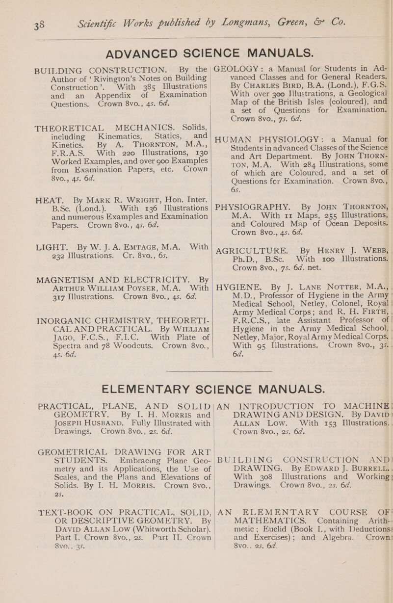 35 BUILDING CONSTRUCTION. By the Author of ‘ Rivington’s Notes on Building Construction’. With 385 Illustrations and an Appendix of Examination Questions. Crown 8vo., 45. 6d. THEORETICAL MECHANICS. Solids, including Kinematics, Statics, and Kinetics. By A. THORNTON, M.A., F.R.A.S. With 220 Illustrations, 130 Worked Examples, and over goo Examples from Examination Papers, etc. Crown 8vo., 45. 6d. HEAT. By MARK R. WRIGHT, Hon. Inter. B.Sc. (Lond.) With 136 Illustrations and numerous Examples and Examination Papers. Crown 8vo., 45. 6d. LIGHT. By W. J. A. EMTAGE, M.A. With 232 Illustrations. Cr. 8vo., 6s. MAGNETISM AND ELECTRICITY. By ARTHUR WILLIAM POYSER, M.A. With 317 Illustrations. Crown 8vo., 4s. 6d. INORGANIC CHEMISTRY, THEORETI- CAL AND PRACTICAL. By WILLIAM JAGO RE. Css. yo sl. €or 1 Withy Pilate! sof Spectra and 78 Woodcuts. Crown 8vo., 45. 64. GEOLOGY: a Manual for Students in Ad- vanced Classes and for General Readers. By CHARLES BIRD, B.A. (Lond.), F.G.S. With over 300 Illustrations, a Geological Map of the British Isles (coloured), and a set of Questions for Examination. Crown 8vo., 75. 6d. HUMAN PHYSIOLOGY: a Manual for Students in advanced Classes of the Science and Art Department. By JOHN THORN- TON, M.A. With 284 Illustrations, some of which are Coloured, and a set of. Questions for Examination. Crown 8vo., 65. PHYSIOGRAPHY. By JOHN THORNTON, M.A. With 11 Maps, 255 Illustrations, and Coloured Map of Ocean Deposits. Crown 8vo., 4s. 6d. AGRICULTURE. By HENRY J. WEBB, . Ph.D., B.Sc. With 1o0o Illustrations, Crown 8vo., 75. 6d. net. HYGIENE. By J. LANE NOTTER, M.A.,, M.D., Professor of Hygiene in the Army! Medical School, Netley, Colonel, Royal! Army Medical Corps; and R. H. FIRTH, , F.R.C.S., late Assistant Professor of! Hygiene in the Army Medical School, , Netley, Major, Royal Army Medical Corps. . With 95 Illustrations. Crown 8vo., 35.. 6d. PRACTICAL, PLANE, AND, SOLID GEOMETRY. By I. H. Morris and JOSEPH HUSBAND. Fully Illustrated with Drawings. Crown 8vo., 25. 6d. GEOMETRICAL DRAWING FOR ART STUDENTS. Embracing Plane Geo- metry and its Applications, the Use of Scales, and the Plans and Elevations of Solids. By I. H. Morris. Crown 8vo., 25. OR DESCRIPTIVE GEOMETRY. By DAVID ALLAN Low (Whitworth Scholar). Part I. Crown 8vo., 25. Part II. Crown AN INTRODUCTION ‘TO MACHINE! DRAWINGAND DESIGN. By DAVID) ALLAN Low. With 153 Illustrations. Crown 8vo., 25. 6d. BUILDING CONSTRUCTION ANR) DRAWING. By EDWARD J. BURRELL... With 308 Illustrations and Working: Drawings. Crown 8vo., 25. 6d. AN ELEMENTARY COURSE OB} MATHEMATICS. Containing Arith-- metic ; Euclid (Book I., with Deductions: and Exercises); and Algebra. Crown: