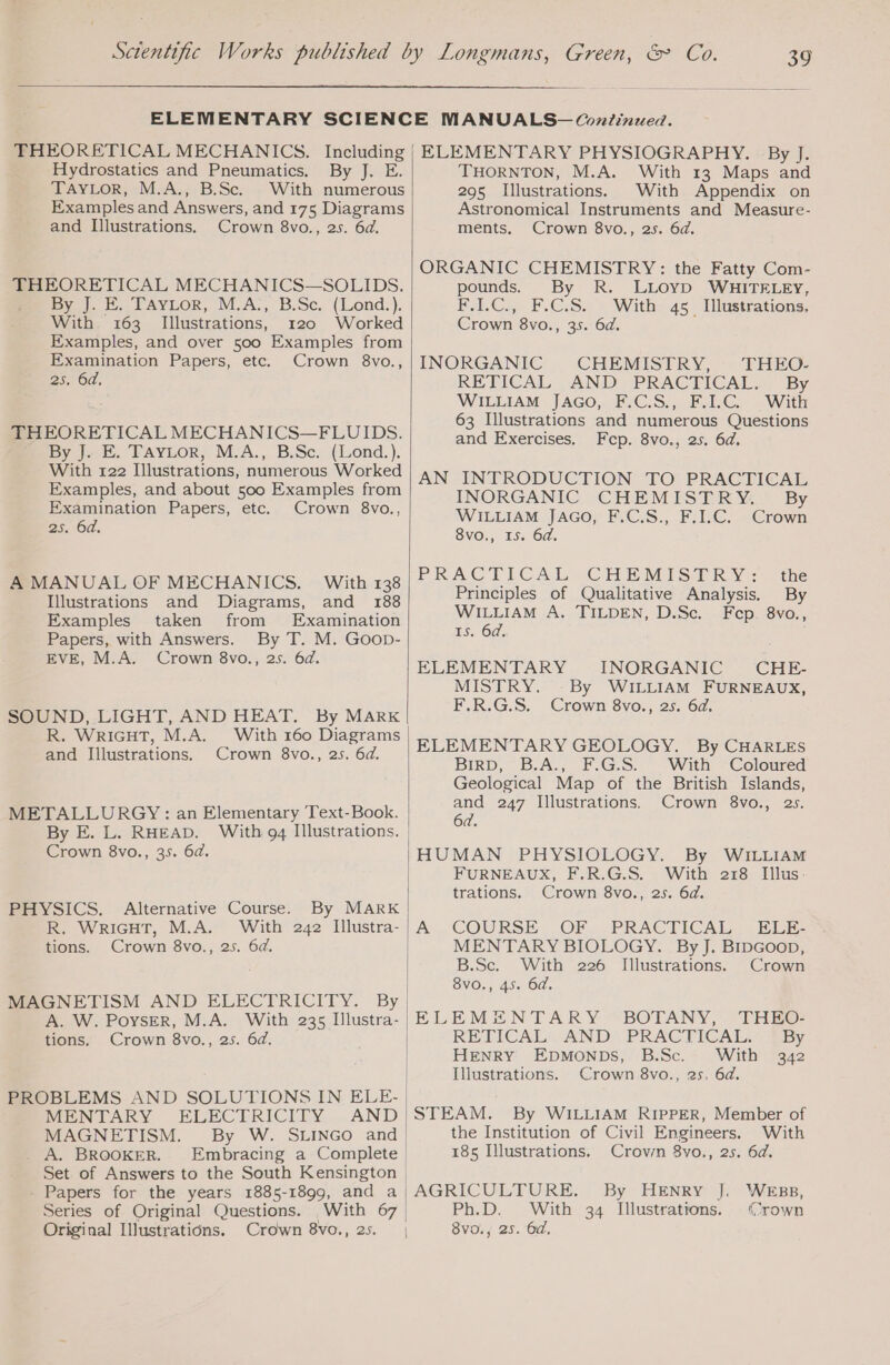 THEORETICAL MECHANICS. Including Hydrostatics and Pneumatics. By J. E. TAYLOR, M.A., B.Sc. With numerous Examples and Answers, and 175 Diagrams and Illustrations. Crown 8vo., 2s. 6d. THEORETICAL MECHANICS—SOLIDS. By J. E. TAYLoR, M.A., B.Sc. (Lond.). With 163 Illustrations, 120 Worked Examples, and over 500 Examples from Examination Papers, etc. Crown 8vo., 25. 6d, THEORETICAL MECHANICS—FLUIDS. By J. E. TAYLOR, M.A., B.Sc. (Lond.). With 122 Illustrations, numerous Worked Examples, and about 500 Examples from Examination Papers, etc. Crown 8vo., 2s. 6d. A MANUAL OF MECHANICS. With 138 Illustrations and Diagrams, and 188 Examples taken from Examination Papers, with Answers. By T. M. Goop- EVE, M.A. Crown 8vo., 25. 6d. SOUND, LIGHT, AND HEAT. By MARK R. WRIGHT, M.A. With 160 Diagrams and Illustrations. Crown 8vo., 2s. 6d. METALLURGY: an Elementary Text-Book. By E. L. RHEAD. With 94 Illustrations. Crown 8vo., 35. 6d. PHYSICS. Alternative Course. By MARK R. WRIGHT, M.A. With 242 Illustra- tions. Crown 8vo., 25. 6d. MAGNETISM AND ELECTRICITY. By A. W. POysER, M.A. With 235 Illustra- tions. Crown 8vo., 25. 6d. PROBLEMS AND SOLUTIONS IN ELE- MENTARY ELECTRICITY, . AND MAGNETISM. By W. SLINGO and . A. BROOKER. Embracing a Complete Set of Answers to the South Kensington | _ Papers for the years 1885-1899, and a Series of Original Questions. With 67 Original Illustrations. Crown 8vo., 25. ELEMENTARY PHYSIOGRAPHY. By J. THORNTON, M.A. With 13 Maps and 295 Illustrations. With Appendix on Astronomical Instruments and Measure- ments. Crown 8vo., 2s. 6d. ORGANIC CHEMISTRY: the Fatty Com- pounds. By R. LLOYD WHITELEY, F.I.C., F.C.S. With 45 Illustrations, Crown 8vo., 35. 6d. INORGANIC CHEMISTRY, THEO- RETICAL AND PRACTICAL. By WILLIAM JAGO, F.C.S., F.1.C. With 63 Illustrations and numerous Questions and Exercises. Fcp. 8vo., 25. 64, AN INTRODUCTION TO PRACTICAL INORGANIC. CHEMEST RY: * By. WILLIAM JAGO, F.C.S., F.I.C. Crown 8vo., 15. 64, PRACTICAL CHEMISTRY: the Principles of Qualitative Analysis. By WILLIAM A. TILDEN, D.Sc. Fep. 8vo., 15. 6a, | ELEMENTARY INORGANIC CHE- MISTRY. By WILLIAM FURNEAUX, F.R.G.S. Crown 8vo., 25. 6d. ELEMENTARY GEOLOGY. By CHARLES BIRD, . B.A., F.G.S. - With ~Coloured Geological Map of the British Islands, and 247 Illustrations. Crown 8vo., 25. HUMAN PHYSIOLOGY. By WILLIAM FURNEAUX, F.R.G.S. With 218 Illus. trations. Crown 8vo., 2s. 6d. COURSE, OF. PRACMOAE RE: MENTARY BIOLOGY. By J. BIDGOoD, B.Se. With 226 Illustrations. Crown 8VO., 45. 6d. ELEMENTARY BOTANY, THEO- RETICAL. AND PRACTICAL. {By HENRY EDMONDS, B.Sc. With 342 Illustrations. Crown 8vo., 25, 6d. STEAM. By WILLIAM RIPPER, Member of the Institution of Civil Engineers. With 185 Illustrations. Crown 8vo., 25. 6d. AGRICULTURE. By HENRY J, Ph.D. With 34 Illustrations. 8vo., 25. 6d. WEBB, (crown