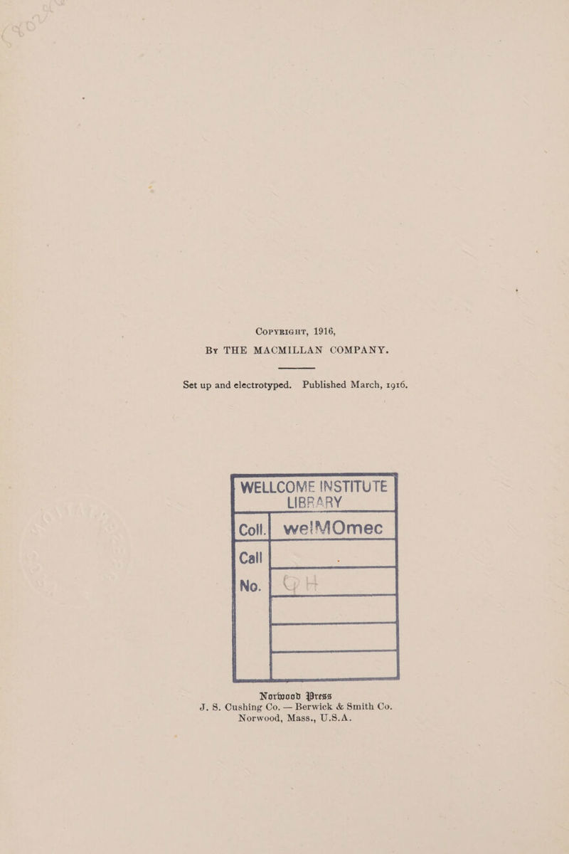 CopyRigHtT, 1916, By THE MACMILLAN COMPANY. Set up and electrotyped. Published March, 1916. WELLCOME INSTITUTE | we!MOmec Sallis a Ne No. Norwood jpress J. 8. Cushing Co. — Berwick &amp; Smith Co. Norwood, Mass., U.S.A.