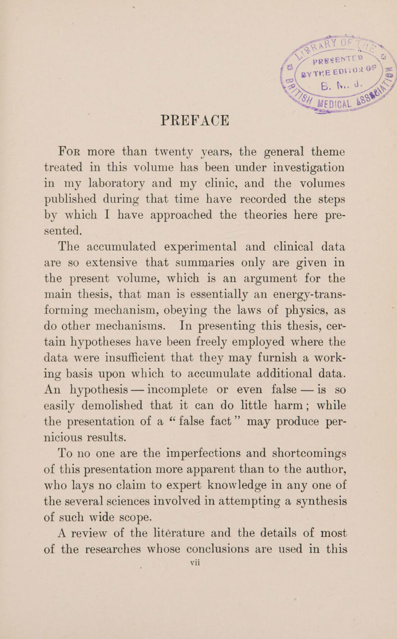 (ie WS col \2y sh Tes PREFACE For more than twenty years, the general theme treated in this volume has been under investigation in my laboratory and my clinic, and the volumes published during that time have recorded the steps by which I have approached the theories here pre- sented. The accumulated experimental and clinical data are so extensive that summaries only are given in the present volume, which is an argument for the main thesis, that man is essentially an energy-trans- forming mechanism, obeying the laws of physics, as do other mechanisms. In presenting this thesis, cer- tain hypotheses have been freely employed where the data were insufficient that they may furnish a work- ing basis upon which to accumulate additional data. An hypothesis— incomplete or even false —is so easily demolished that it can do little harm; while the presentation of a “ false fact’? may produce per- nicious results. To no one are the imperfections and shortcomings of this presentation more apparent than to the author, who lays no claim to expert knowledge in any one of the several sciences involved in attempting a synthesis of such wide scope. A review of the literature and the details of most of the researches whose conclusions are used in this