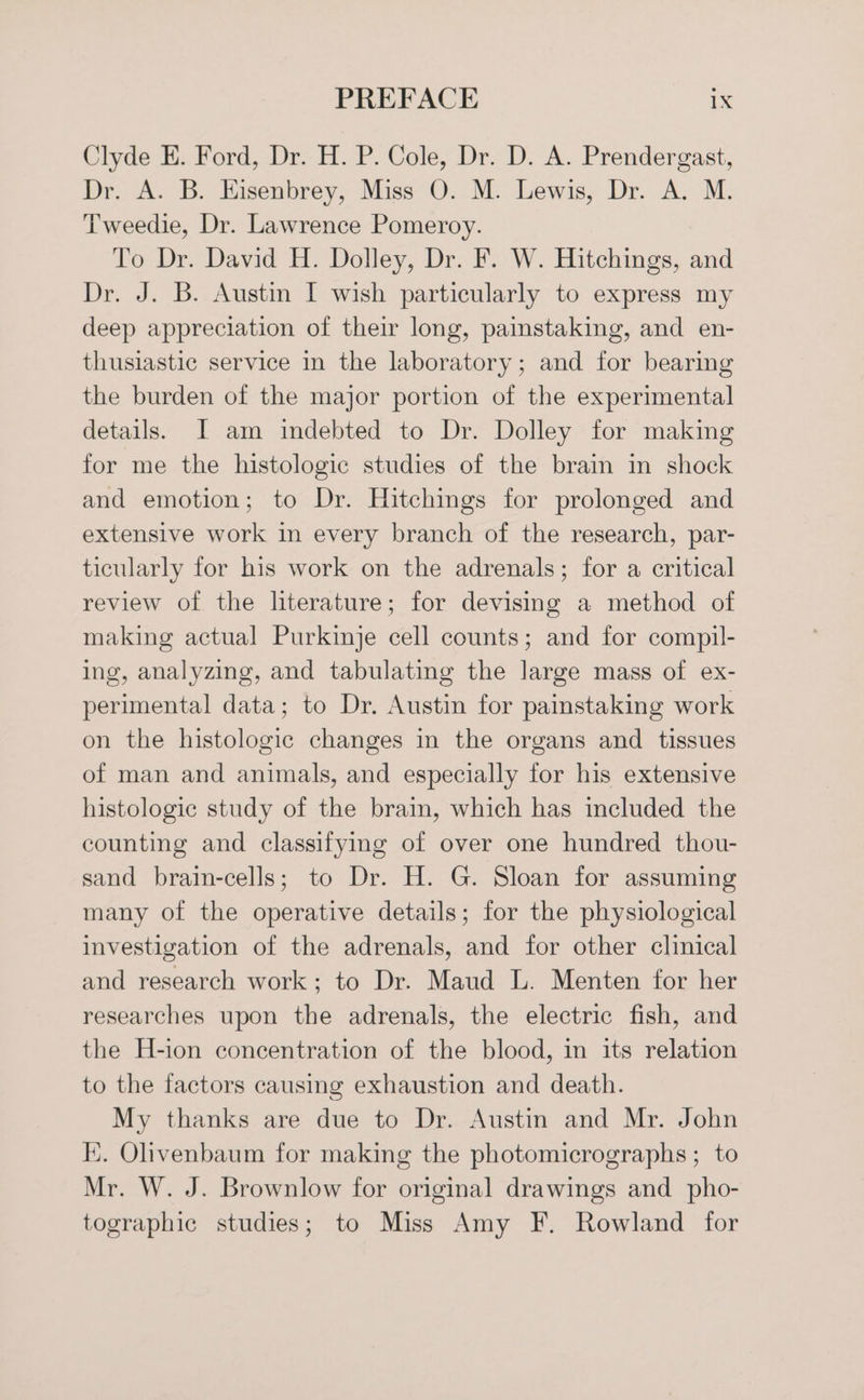 Clyde E. Ford, Dr. H. P. Cole, Dr. D. A. Prendergast, Dr. A. B. Hisenbrey, Miss O. M. Lewis, Dr. A. M. Tweedie, Dr. Lawrence Pomeroy. To Dr. David H. Dolley, Dr. F. W. Hitchings, and Dr. J. B. Austin I wish particularly to express my deep appreciation of their long, painstaking, and en- thusiastic service in the laboratory; and for bearing the burden of the major portion of the experimental details. JI am indebted to Dr. Dolley for making for me the histologic studies of the brain in shock and emotion; to Dr. Hitchings for prolonged and extensive work in every branch of the research, par- ticularly for his work on the adrenals; for a critical review of the literature; for devising a method of making actual Purkinje cell counts; and for compil- ing, analyzing, and tabulating the large mass of ex- perimental data; to Dr. Austin for painstaking work on the histologic changes in the organs and tissues of man and animals, and especially for his extensive histologic study of the brain, which has included the counting and classifying of over one hundred thou- sand brain-cells; to Dr. H. G. Sloan for assuming many of the operative details; for the physiological investigation of the adrenals, and for other clinical and research work; to Dr. Maud L. Menten for her researches upon the adrenals, the electric fish, and the H-ion concentration of the blood, in its relation to the factors causing exhaustion and death. My thanks are due to Dr. Austin and Mr. John I}. Olivenbaum for making the photomicrographs ; to Mr. W. J. Brownlow for original drawings and_pho- tographic studies; to Miss Amy F. Rowland for