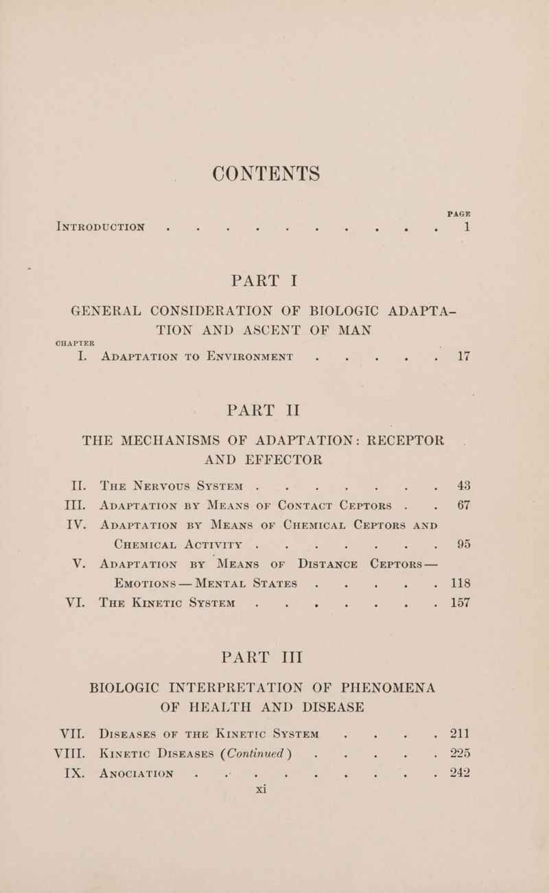 PAGE INTRODUCTION . . ° e . ° e e e e 1 PARI 1 GENERAL CONSIDERATION OF BIOLOGIC ADAPTA- TION AND ASCENT OF MAN CHAPTER : I. ADAPTATION TO ENVIRONMENT : : fi ‘ ao PART i THE MECHANISMS OF ADAPTATION: RECEPTOR AND EFFECTOR Il. Tur Nervous SyYstTEM . j , , : : *. 7 43 III. ApApTATION BY MEANS oF ConTaAcT CEPTORS . . .- OF IV. ApaApTATION BY MEANS OF CHEMICAL CEPTORS AND CHEMICAL ACTIVITY . oy ; : ; 95 V. ApapraTion By Means or Distance Crptors— EmotTions— MENTAL STATES . ‘ 3 ; « ils VI. Tue KIneTIc SYSTEM . : ‘ ; A ‘ ~ Lot PARE hit BIOLOGIC INTERPRETATION OF PHENOMENA OF HEALTH AND DISEASE VII. DiIskeASES OF THE KINETIC SYSTEM : x “ als VIII. Kinetic Diskases (Continued) . 2 ; é : 225 IX: “ANOCIATION . * : F > ; : . 242