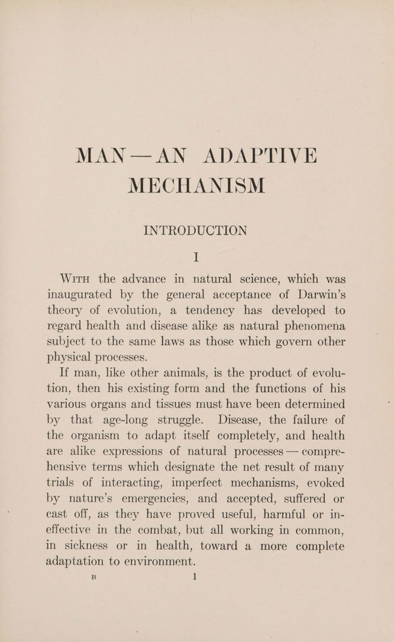 MAN —AN ADANs Ye MECHANISM INTRODUCTION I Wirn the advance in natural science, which was inaugurated by the general acceptance of Darwin’s theory of evolution, a tendency has developed to regard health and disease alike as natural phenomena subject to the same laws as those which govern other physical processes. If man, like other animals, is the product of evolu- tion, then his existing form and the functions of his various organs and tissues must have been determined by that age-long struggle. Disease, the failure of the organism to adapt itself completely, and health are alike expressions of natural processes — compre- hensive terms which designate the net result of many trials of interacting, imperfect mechanisms, evoked by nature’s emergencies, and accepted, suffered or cast off, as they have proved useful, harmful or in- effective in the combat, but all working in common, in sickness or in health, toward a more complete adaptation to environment.