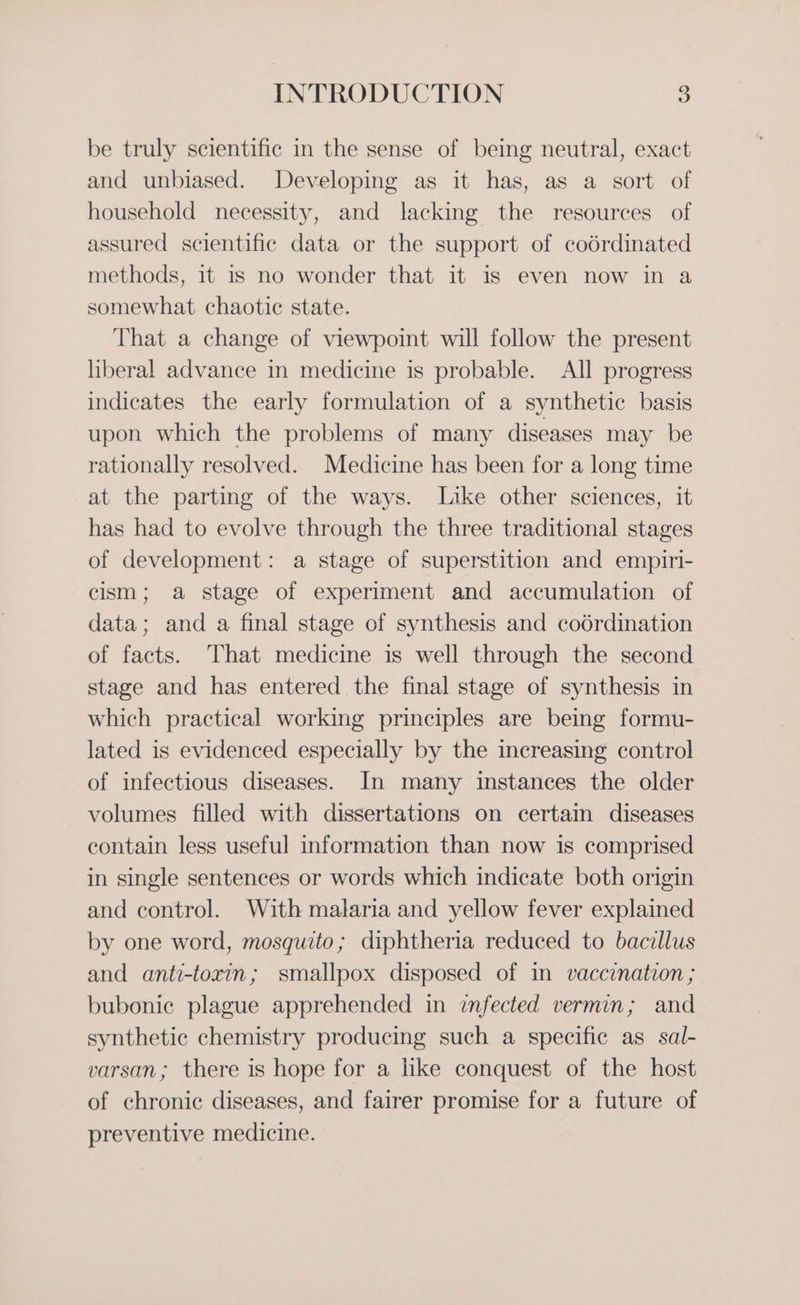 be truly scientific in the sense of being neutral, exact and unbiased. Developing as it has, as a sort of household necessity, and lacking the resources of assured scientific data or the support of codrdinated methods, it 1s no wonder that it is even now in a somewhat chaotic state. That a change of viewpoint will follow the present liberal advance in medicine is probable. All progress indicates the early formulation of a synthetic basis upon which the problems of many diseases may be rationally resolved. Medicine has been for a long time at the parting of the ways. Like other sciences, it has had to evolve through the three traditional stages of development: a stage of superstition and empiri- cism; a stage of experiment and accumulation of data; and a final stage of synthesis and coérdination of facts. That medicine is well through the second stage and has entered the final stage of synthesis in which practical working principles are being formu- lated is evidenced especially by the increasing control of infectious diseases. In many instances the older volumes filled with dissertations on certain diseases contain less useful information than now is comprised in single sentences or words which indicate both origin and control. With malaria and yellow fever explained by one word, mosquito; diphtheria reduced to bacillus and anti-toxin; smallpox disposed of in vaccination ; bubonic plague apprehended in infected vermin; and synthetic chemistry producing such a specific as sal- varsan; there is hope for a like conquest of the host of chronic diseases, and fairer promise for a future of preventive medicine.